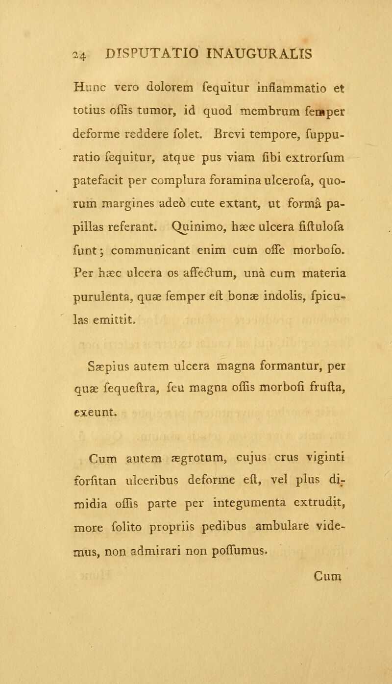 Hunc vero dolorem fequitur inflammatio et totius ofiis tumor, id quod membrum femper deforme reddere folet. Brevi tempore, fuppu- ratio fequitur, atque pus viam fibi extrorfum patefacit per complura foramina ulcerofa, quo- rum margines adeo cute extant, ut forma pa- pillas referant. Quinimo, haec ulcera fiftulofa funt; communicant enim cum offe morbofo, Per haec ulcera os affe&um, una cum materia purulenta, quae femper eit bonae indolis, fpicu- las emittit. Saepius autem ulcera magna formantur, per quae fequeftra, feu magna offis morbofi frufta, exeunt. Cum autem aegrotum, cujus crus viginti forfitan ulceribus deforme eft, vel plus di- rnidia offis parte per integumenta extrudit, more folito propriis pedibus ambulare vide- mus, non admirari non pofTumus» Gum