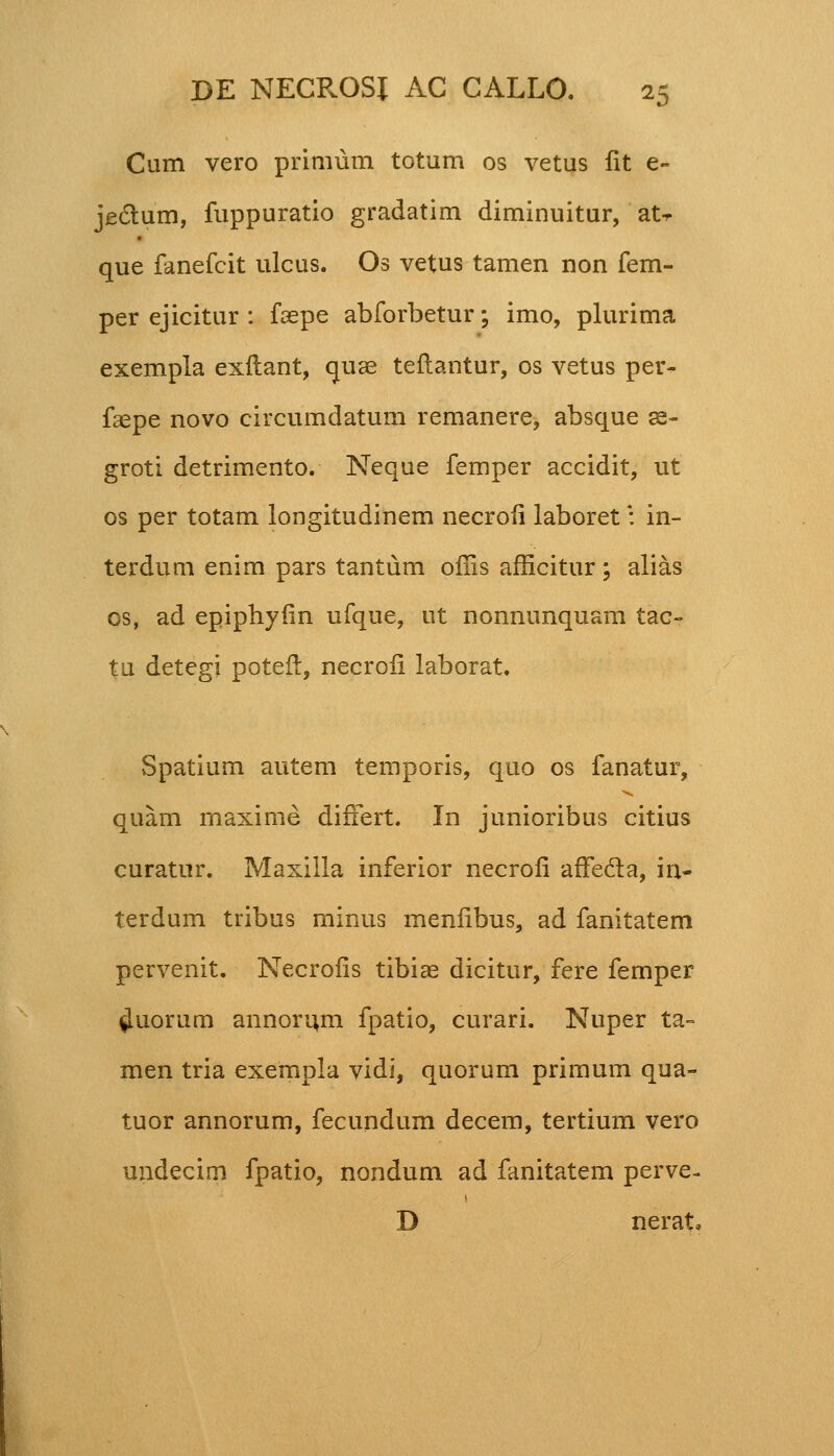 Cum vero primum totum os vetus lit e- jectum, fuppuratio gradatim diminuitur, at-r que fanefcit ulcus. Os vetus tamen non fem- per ejicitur : faepe abforbetur; imo, plurima exempla exilant, quae teftantur, os vetus per- faepe novo circumdatum remanere, absque se- groti detrimento. Neque femper accidit, ut os per totam longitudinem necroii laboret: in- terdum enim pars tantum offis afficitur; alias cs, ad epiphyiin ufque, ut nonnunquam tac- tu detegi poteft, necroii laborat. Spatium autem temporis, quo os fanatur, quam maxime difFert. In junioribus citius curatur. Maxilia inferior necroii afFecla, in- terdum tribus minus meniibus, ad fanitatem pervenit. Necroiis tibiae dicitur, fere femper ^uortim annorum fpatio, curari. Nuper ta~ men tria exempla vidi, quorum primum qua- tuor annorum, fecundum decem, tertium vero undecim fpatio, nondum ad fanitatem perve- D nerat.