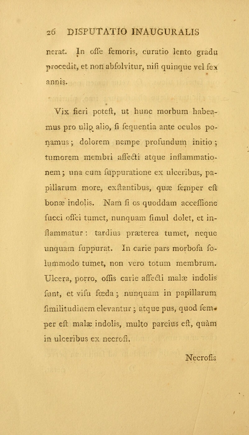 nerat. In ofTe femoris, curatio lento gradu procedit, et non abfolvitur, nifi quinque vel fex annis. Vix fieri poteft, ut hunc morbum habea- mus pro ulip# alio, fi fequentia ante oculos po- nanius; dolorem nempe profunduni initio; tumorem membri affecti atque intlammatio- nem; una cum fuppuratione ex ulceribus, pa- pillarum more, exilantibus, quae femper eii bonae rndolis. Nam fi os quoddam accellione fucci ofTei tumet, nunquam fimul dolet, et in- ilammatur : tardius praeterea tumet, neque unquam fuppurat. In carie pars morbofa fo- lummodo tumet, non vero totum membrum. Ulcera, porro, offis carie affedi malae indolis funt, et vifu fceda ; nunquam in papillarum fimilitudinem elevantur.; atque pus, quod fem* per eft malse indolis, multo parcius eft, quam in ulceribus ex necrofi, Necrofis