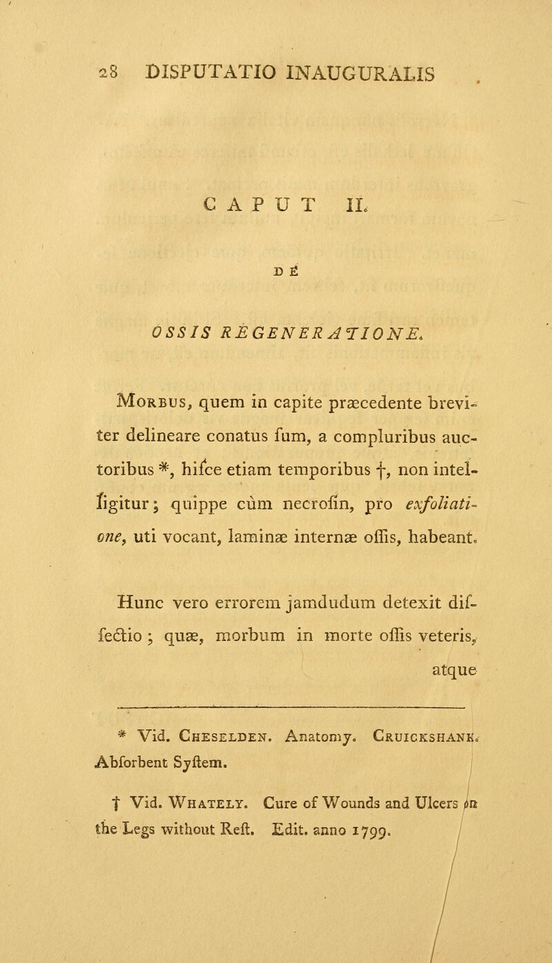 G A P U T IL D E* OSSIS REGENERA<TIQNE> Morbus, quem in capite praecedente brevi- ter delineare conatus fum, a compluribus auc- toribus *, hilce etiam temporibus f, non intel- figitur; quippe cum necrofm, pro exfoliatu cne, uti vocant, laminae internae offis, habeant Hunc vero errorem jamdudum detexit dif- fectio ; quae, morbum in morte offis veteris? atque # Vid. Cheselden. Anatomy. Cruickshank. Abforbent Syftem. t Vid. Whately. Cure of Wounds and Ulcers pu the Legs without Reft. Edit. anno 1799.