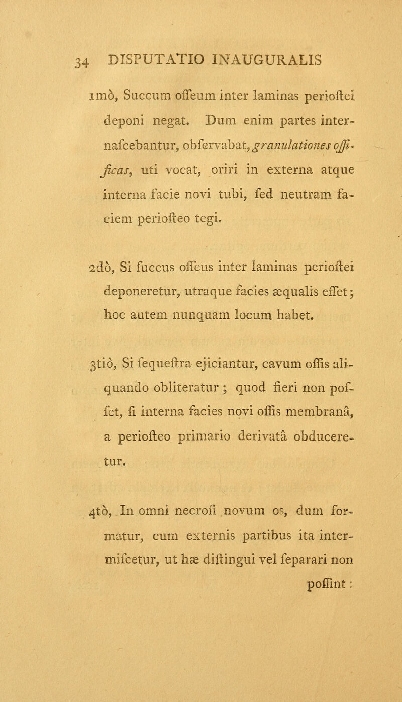 imo, Succum offeum inter laminas perioftei deponi negat. Dum enim partes inter- nafcebantur, obfervabat, granulationes ojjl- jicas, uti vocat, oriri in externa atque interna facie novi tubi, fed neutram fa- ciem periofleo tegi. 2do, Si fuccus offeus inter laminas perioftei deponeretur, utraque facies sequalis efTet; lioc autem nunquam locum. habet. 3ti6, Si fequeftra ejiciantur, cavum offls ali- quando obliteratur ; quod fieri non pof- fet, 11 interna facies novi oflis membrana, a periofteo primario derivata obducere- tUti 4to, In omni necrofi novum os, dum for- matur, cum externis partibus ita inter- mifcetur, ut hae diftingui vel feparari non poffint: