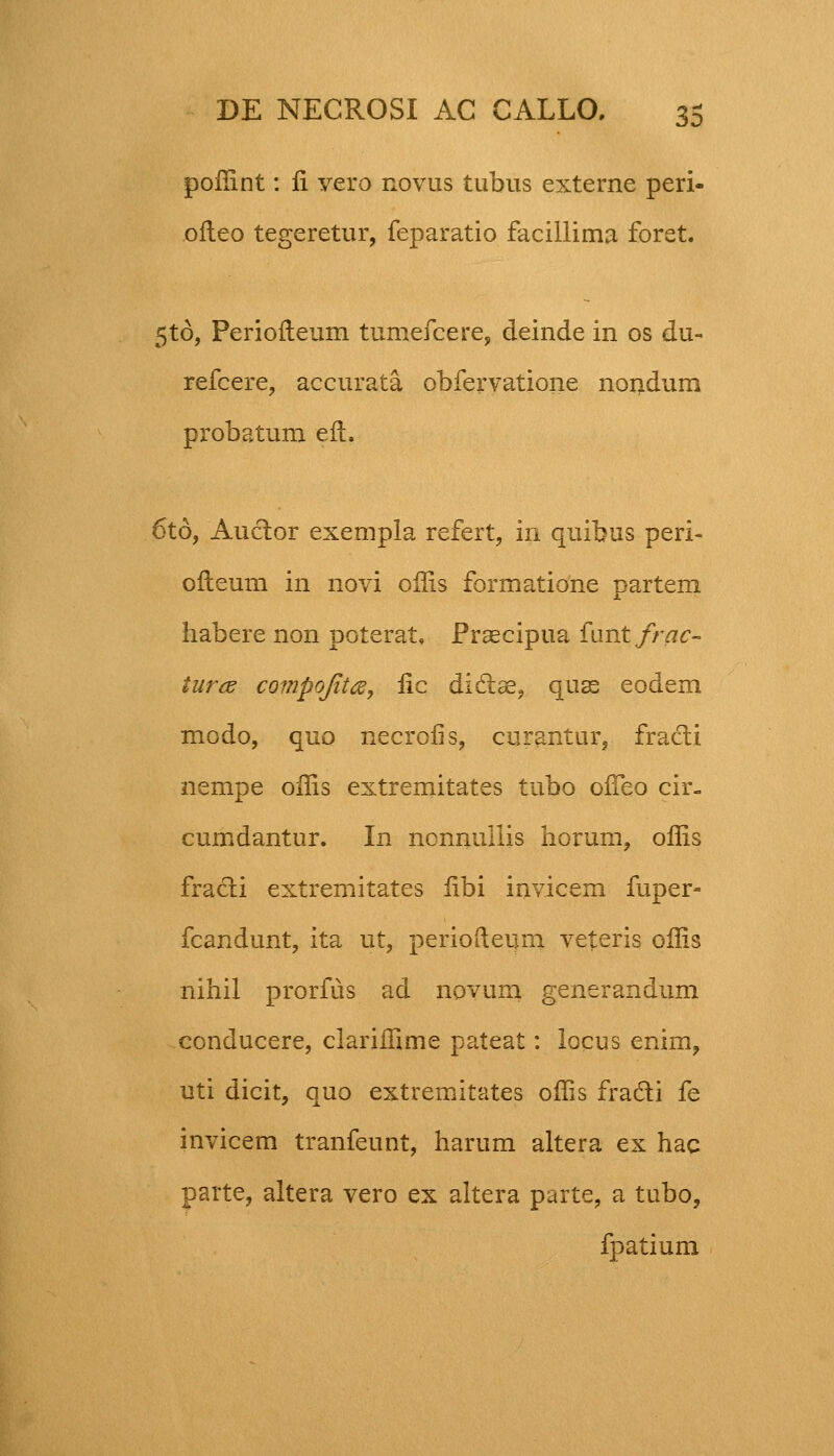 poflint: fi vero rovus tubus exteme peri- ofteo tegeretur, feparatio facillima foret. 5to, Periofteum tumefcere, deiude in os du- refcere, accurata obfervatione nondum probatum efl. 6to, Auctor exempla refert, in quibus peri- ofleum in novi oflis formatione partem habere non poterat, Praecipua fantfrac- iurcs compoJit<%, fic didlse, quas eodem modo, quo necrofis, curantur, fracti nempe oflis extremitates tubo ofTeo cir- cumdantur. In nonnullis horum, oflis fracti extremitates fibi invicem fuper- fcandunt, ita ut, periofteum veteris oflis nihil prorfus ad novum generandum conducere, clariffime pateat: locus enim, uti dicit, quo extremitates oflis fra&i fe invicem tranfeunt, harum altera ex hac parte, altera vero ex altera parte, a tubo, fpatium