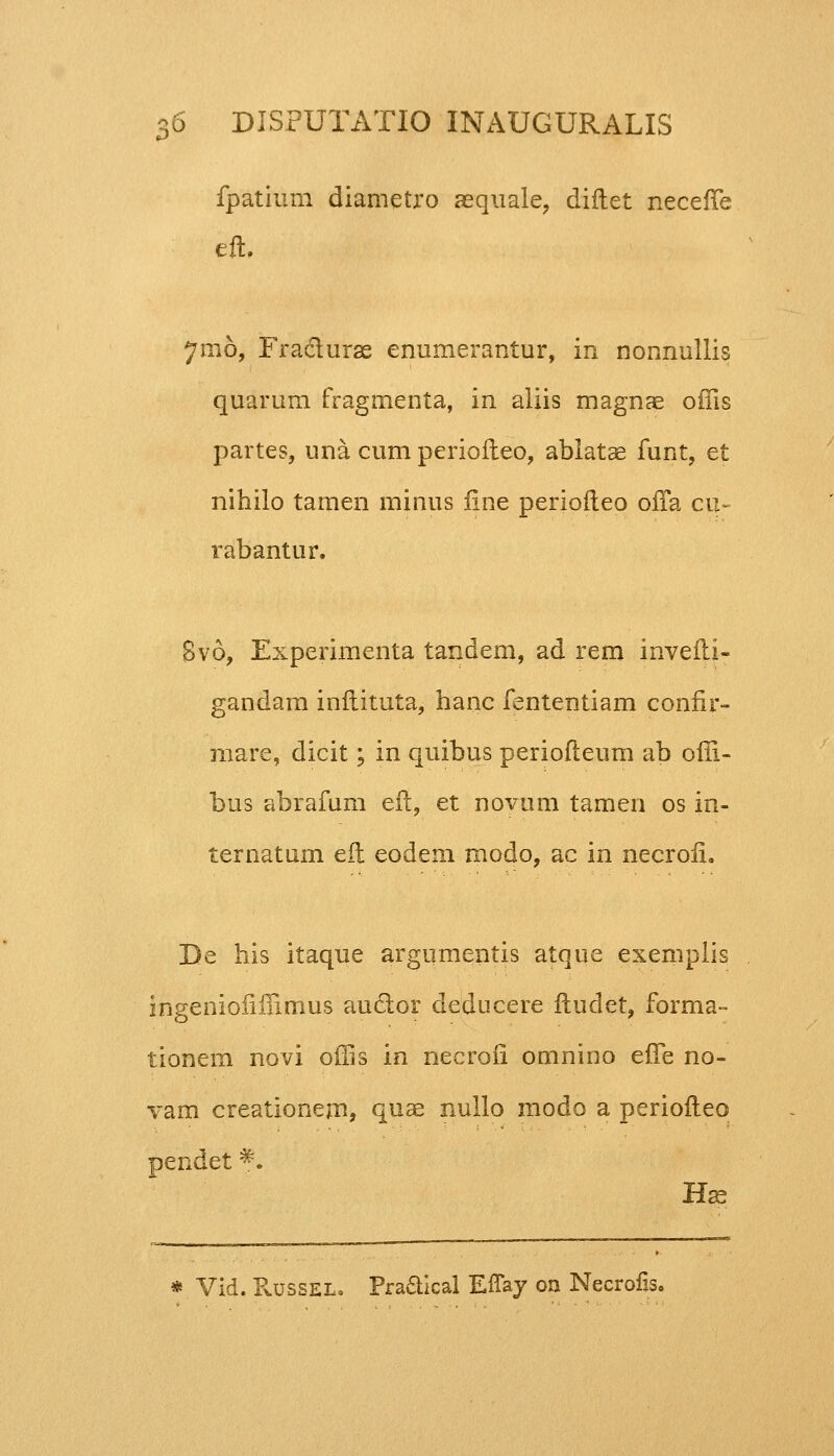 fpatium diametro aequale, diftet neceffe eft, 71116, Fraclurae enumerantur, in nonnullis quarum fragmenta, in aliis magnae offis partes, una cum perioileo, ablatae funt, et nihilo tamen minus iine periofleo offa cu- rabantur. Svo, Experimenta tandem, ad rem inveili- gandam inftituta, hanc fententiam conflr- mare, dicit; in quibus periofteum ab offi- bus abrafum eft, et novum tamen os in- ternatum eft eodem modo, ac in necroii. De his itaque argumentis atque exemplis ingeniofiffimus auclor deducere ftudet, forma- tionem novi offis in necrofi omnino effe no- vam creationem, quae nullo modo a periofleo pendet *. Hae * Vid. Russel. Pra&ical EfTay on Necrofls,