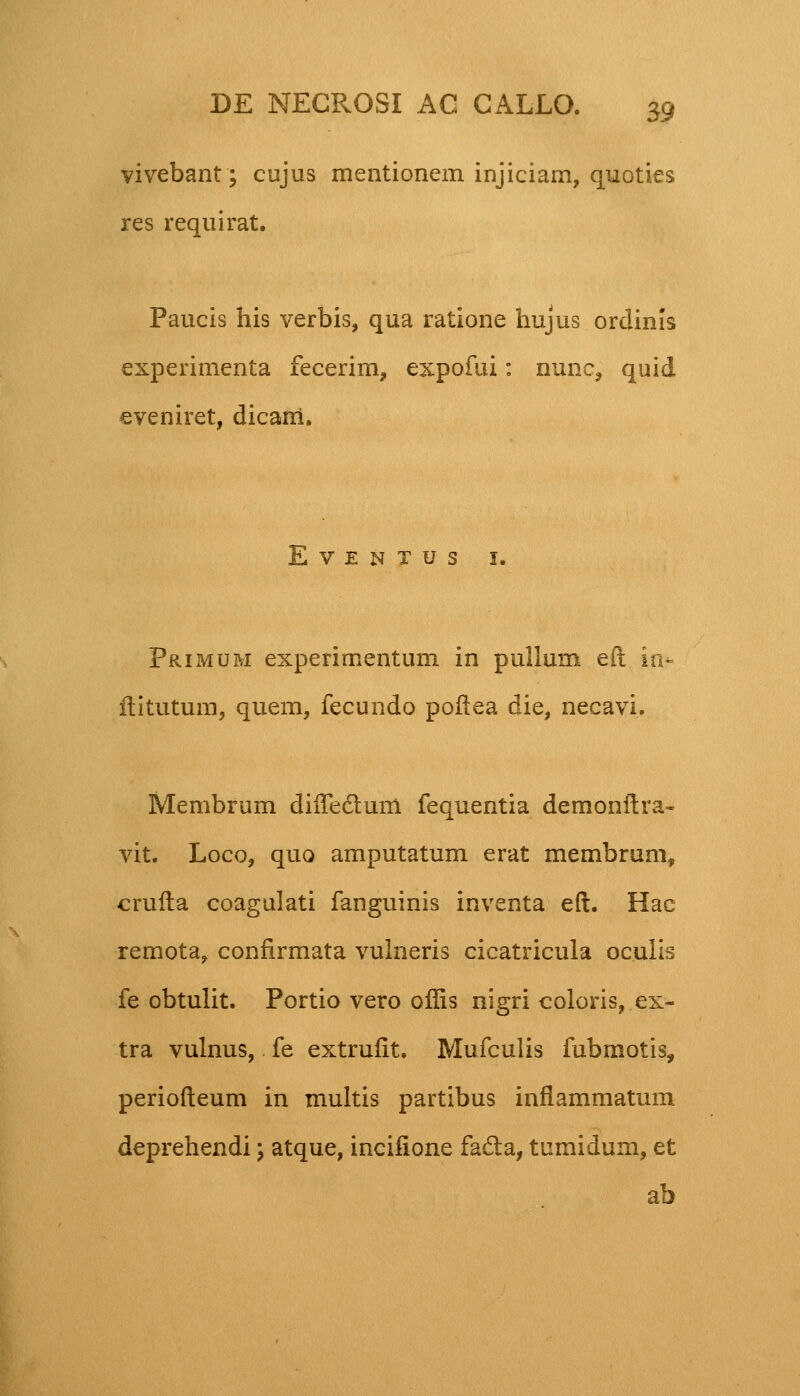 vivebant; cujus mentionem injiciam, quoties res requirat. Paucis his verbis, qua ratione hujus orclinis experimenta fecerim, expofui: nunc, quid eveniret, dicarri. EVENTUS I. Primum experimentum in pullum eft inr ftitutum, quem, fecundo poftea die, necavi. Membrum diiTeclum fequentia demonftra- vit. Loco, quo amputatum erat membrum, crufta coagulati fanguinis inventa eft. Hac remota, confirmata vulneris cicatricula oculis fe obtulit. Portio vero offis nigri coloris, ex- tra vulnus, fe extrufit. Mufculis fubmotis, periofteum in multis partibus inflammatum deprehendi \ atque, incifione facta, tumidum, et ab