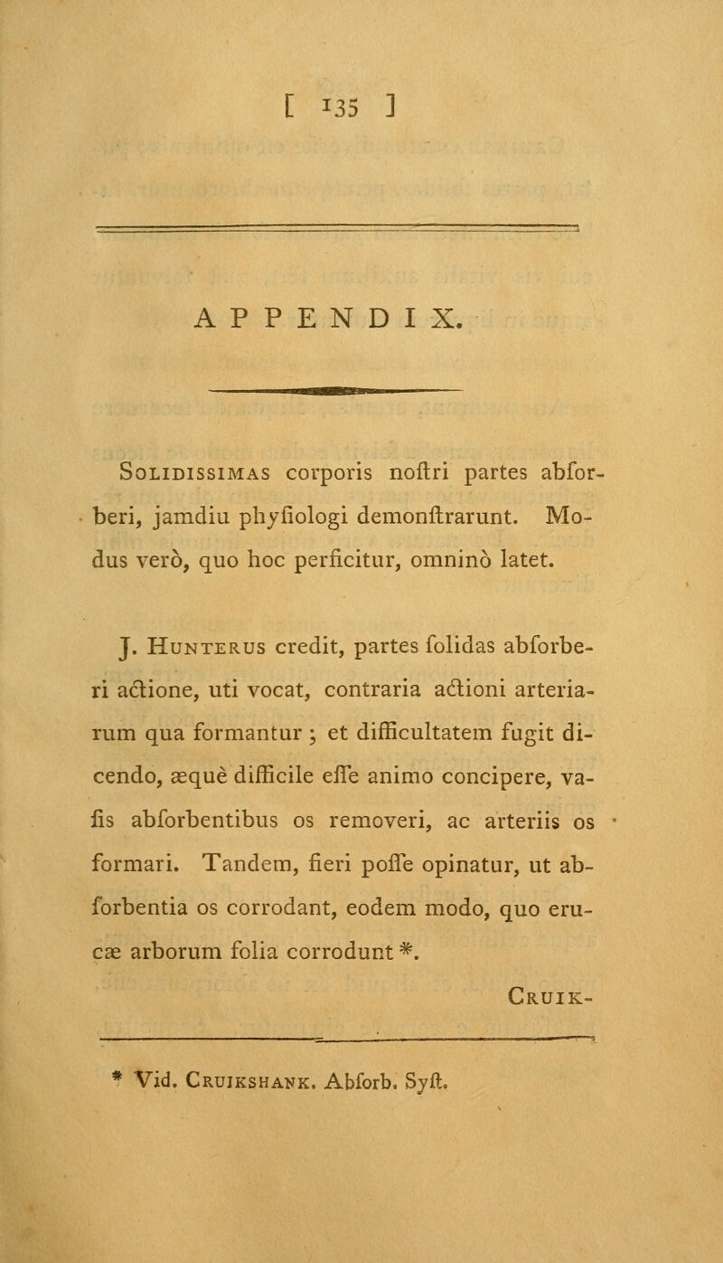 A P P E N D I X, Solidissimas corporis noftri partes abfor- beri, jamdiu phyfiologi demonftrarunt. Mo- dus vero, quo hoc perficitur, omnino latet. J. Hunterus credit, partes folidas abforbe- ri aciione, uti vocat, contraria actioni arteria- rum qua formantur ; et difficultatem fugit di- cendo, aeque difficile eife animo concipere, va- lis abforbentibus os removeri, ac arteriis os formari. Tandem, fieri poife opinatur, ut ab- forbentia os corrodant, eodem modo, quo eru- cae arborum folia corrodunt#. Cruik- Vid. Cruikshank. Abforb. Syft.