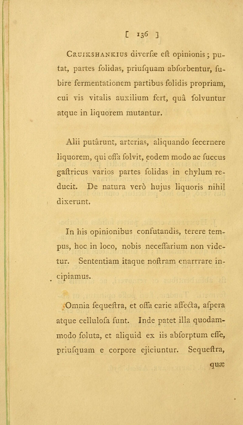 Cruikshankius diverfae efh opinionis; pu~ tat, partes folidas, priufquam abforbentur, fu- bire fermentationem partibus folidis propriam, cui vis vitalis auxilium fert, qua folvuntur atque in liquorem mutantur. Alii putarunt, arterias, aliquando fecernere liquorem, qui offa folvit, eodem modo ac fuccus gaflricus varios partes folidas in chylum re- ducit. De natura vero hujus liquoris nihil dixerunt. In his opinionibus confutandis, terere tem- pus, hoc in loco, nobis neceiTarium non vide- tur. Sententiam itaque noftram cnarrrare in- cipiamus. Omnia fequellra, et oifa carie affecta, afpera atque cellulofa funt. Inde patet illa quodam- modo foluta, et aliquid ex iis abforptum effe, priufquam e corpore ejiciuntur. Sequeftra, quse