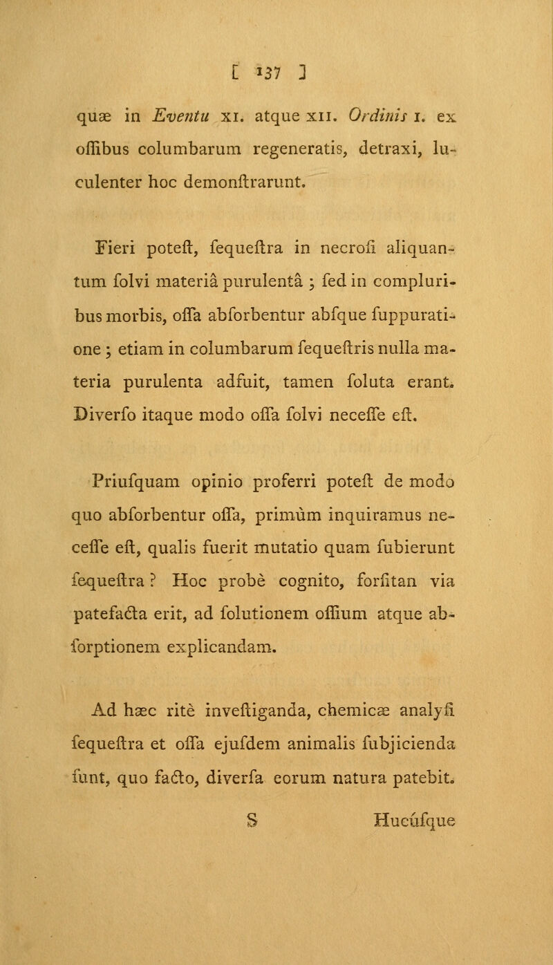 quae in Eventu xi. atque xn. Ordinis i. ex oflibus columbarum regeneratis, detraxi, lu- culenter hoc demonftrarunt. Fieri poteft, fequeftra in necroii aliquan- tum folvi materia purulenta ; fed in compluri- bus morbis, ofla abforbentur abfque fuppurati- one ; etiam in columbarum fequeftris nulla ma- teria purulenta adfuit, tamen foluta erant. Diverfo itaque modo ofta folvi necefte eft. Priufquam opinio proferri poteft de modo quo abforbentur ofTa, primum inquiramus ne- cefle eft, qualis fuerit mutatio quam fubierunt fequeftra ? Hoc probe cognito, foriitan via patefada erit, ad foluticnem oflium atque ab- forptionem explicandam. Ad hsec rite inveftiganda, chemicae analyft fequeftra et ofla ejufdem animalis fubjicienda funt, quo facto, diverfa eorum natura patebit. S Hueufque