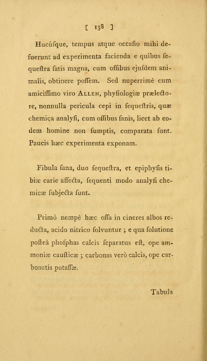 [ *3* ] Hucufque, tempus atque occafio mihi de- fuerunt ad experimenta facienda e quibus fe- queftra fatis magna, cum offibus ejufdem ani- malis, obtinere pofTem. Sed nuperrime cum amiciffimo viro Allen, phyfiologiae praele&o- re, nonnulla pericula cepi in fequeftris, quae chemiqa analyfi, cum offibus fanis, licet ab eo- dem homine non fumptis, comparata funt« Paucis haec experimenta exponam. Fibula fana, duo fequeftra, et epiphyfis ti- biae carie affecla, fequenti modo analyfi che- micae fubjecta funt. Primo nempe haec ofTa in cineres albos re- ducta, acido nitrico folvuntur ; e qua folutione pofiea phofphas calcis feparatus eft, ope am- moniae cauflicae ; carbonas vero calcis, ope car- bonatis potaffe, Tahula