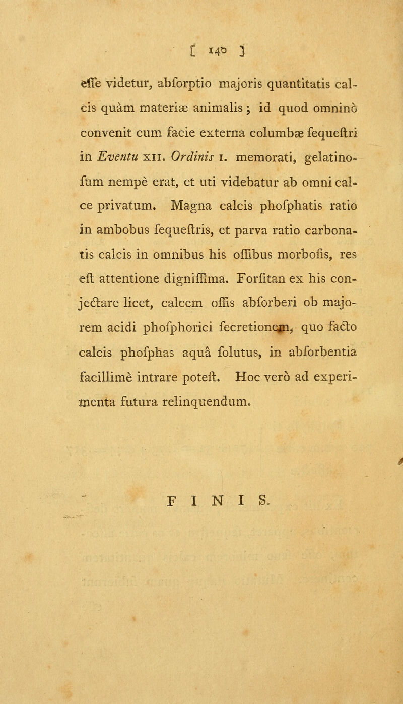 [ 14* 3 effe videtur, abforptio majoris quantitatis cal- cis quam materise animalis ; id quod omnino convenit cum facie externa columbae fequeftri in Eventu xn. Ordinis i. memorati, gelatino- fum nempe erat, et uti videbatur ab omni cal- ce privatum. Magna calcis phofphatis ratio in ambobus fequeftris, et parva ratio carbona- tis calcis in omnibus his offibus morboiis, res eft attentione digniffima. Forfitan ex his con- jectare licet, calcem offis abforberi ob majo- rem acidi phofphorici fecretionefn, quo facto calcis phofphas aqua folutus, in abforbentia facillime intrare poteft. Hoc vero ad experi» menta futura relinquendum. F X N X S,