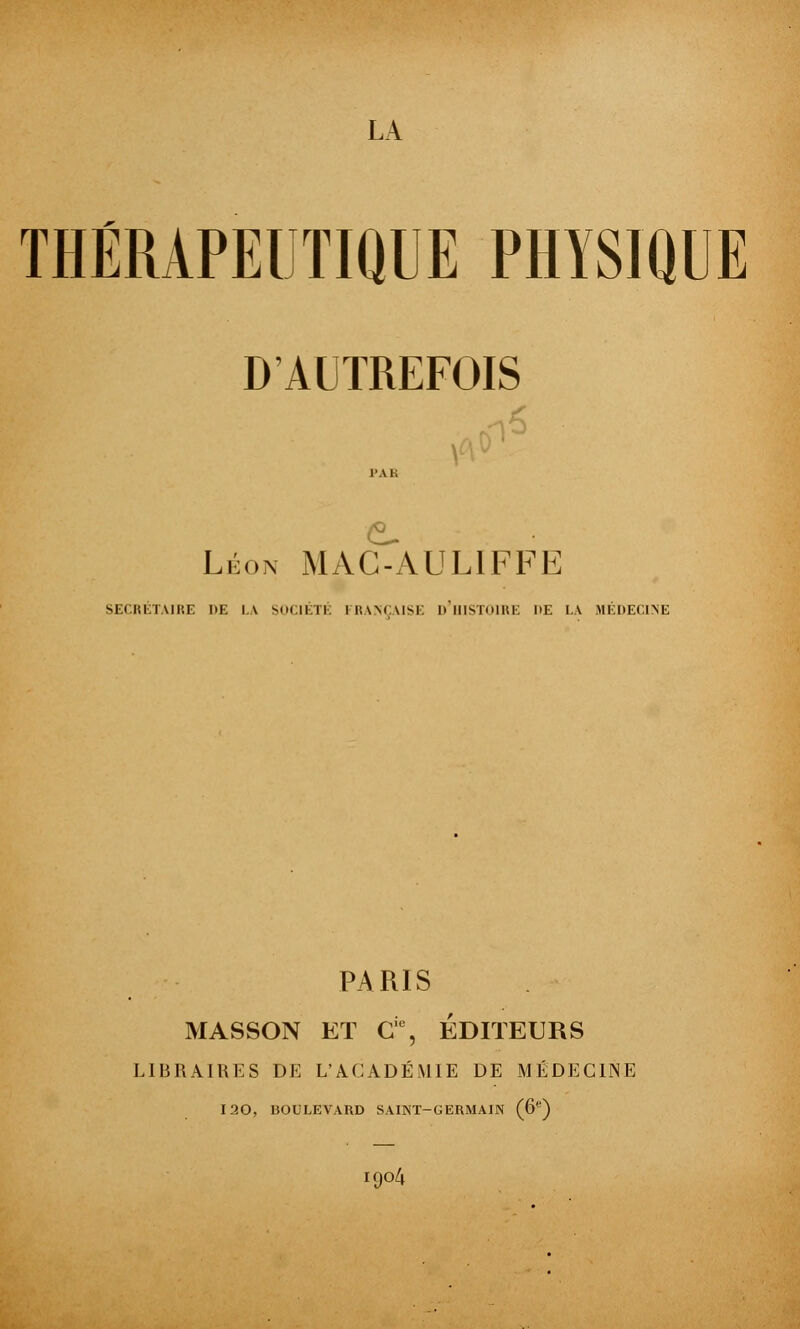 LA THÉRAPEUTIQUE PHYSIQUE D'AUTREFOIS l'Ai. Léon MAG-AULIFFE SECRÉTAIRE DE LA SOCIÉTÉ FRANÇAISE D'HISTOIRE HE LA MÉDECINE PARIS MASSON ET Gie, ÉDITEURS LIBRAIRES DE L'ACADÉMIE DE MÉDECINE iaO, BOULEVARD SAINT-GERMAIN (6e) I904