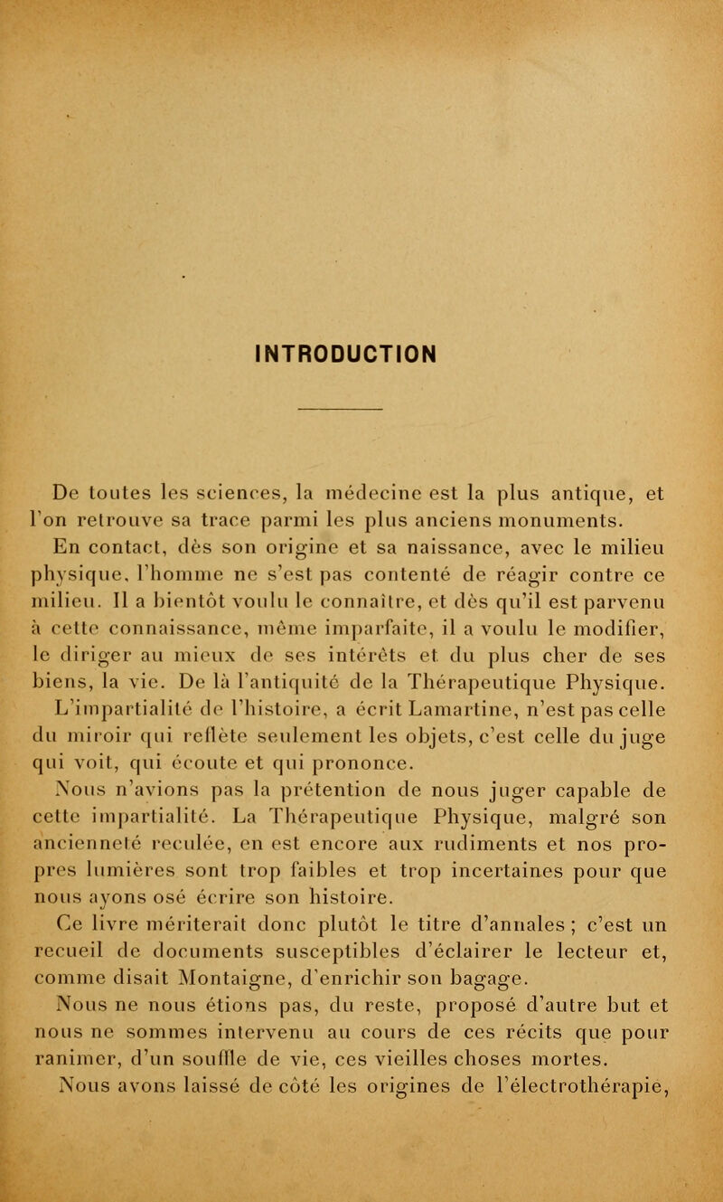 INTRODUCTION De toutes les sciences, la médecine est la plus antique, et l'on retrouve sa trace parmi les plus anciens monuments. En contact, dès son origine et sa naissance, avec le milieu physique, l'homme ne s'est pas contenté de réagir contre ce milieu. Il a bientôt voulu le connaître, et dès qu'il est parvenu à cette connaissance, môme imparfaite, il a voulu le modifier, le diriger au mieux de ses intérêts et. du plus cher de ses biens, la vie. De là l'antiquité de la Thérapeutique Physique. L'impartialité de l'histoire, a écrit Lamartine, n'est pas celle du miroir qui reflète seulement les objets, c'est celle du juge qui voit, qui écoute et qui prononce. .Nous n'avions pas la prétention de nous juger capable de cette impartialité. La Thérapeutique Physique, malgré son ancienneté reculée, en est encore aux rudiments et nos pro- pres lumières sont trop faibles et trop incertaines pour que nous ayons osé écrire son histoire. Ce livre mériterait donc plutôt le titre d'annales ; c'est un recueil de documents susceptibles d'éclairer le lecteur et, comme disait Montaigne, d'enrichir son bagage. Nous ne nous étions pas, du reste, proposé d'autre but et nous ne sommes intervenu au cours de ces récits que pour ranimer, d'un souffle de vie, ces vieilles choses mortes. Nous avons laissé de côté les origines de l'électrothérapie,