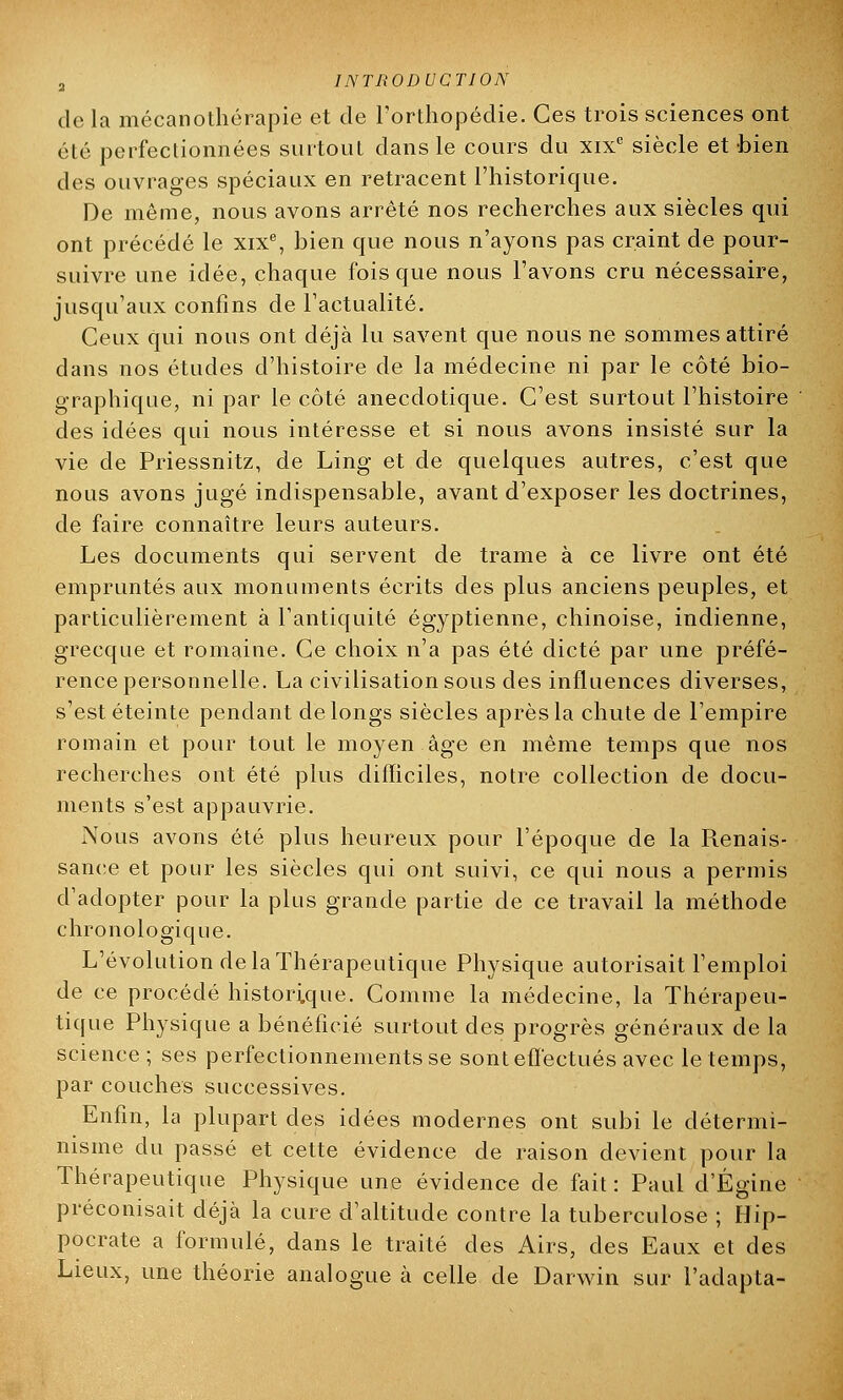 de la mécanothérapie et de l'orthopédie. Ces trois sciences ont élc perfectionnées surtout dans le cours du xixc siècle et-bien des ouvrages spéciaux en retracent l'historique. De même, nous avons arrêté nos recherches aux siècles qui ont précédé le xixe, bien que nous n'ayons pas craint de pour- suivre une idée, chaque fois que nous l'avons cru nécessaire, jusqu'aux confins de l'actualité. Ceux qui nous ont déjà lu savent que nous ne sommes attiré dans nos études d'histoire de la médecine ni par le côté bio- graphique, ni par le côté anecdotique. C'est surtout l'histoire des idées qui nous intéresse et si nous avons insisté sur la vie de Priessnitz, de Ling et de quelques autres, c'est que nous avons jugé indispensable, avant d'exposer les doctrines, de faire connaître leurs auteurs. Les documents qui servent de trame à ce livre ont été empruntés aux monuments écrits des plus anciens peuples, et particulièrement à l'antiquité égyptienne, chinoise, indienne, grecque et romaine. Ce choix n'a pas été dicté par une préfé- rence personnelle. La civilisation sous des influences diverses, s'est éteinte pendant de longs siècles après la chute de l'empire romain et pour tout le moyen âge en même temps que nos recherches ont été plus difficiles, notre collection de docu- ments s'est appauvrie. Nous avons été plus heureux pour l'époque de la Renais- sance et pour les siècles qui ont suivi, ce qui nous a permis d'adopter pour la plus grande partie de ce travail la méthode chronologique. L'évolution de la Thérapeutique Physique autorisait l'emploi de ce procédé historique. Comme la médecine, la Thérapeu- tique Physique a bénéficié surtout des progrès généraux de la science; ses perfectionnements se sont effectués avec le temps, par couches successives. Enfin, la plupart des idées modernes ont subi le détermi- nisme du passé et cette évidence de raison devient pour la Thérapeutique Physique une évidence de fait : Paul d'Égine préconisait déjà la cure d'altitude contre la tuberculose ; Hip- pocrate a formulé, dans le traité des Airs, des Eaux et des Lieux, une théorie analogue à celle de Darwin sur l'adapta-