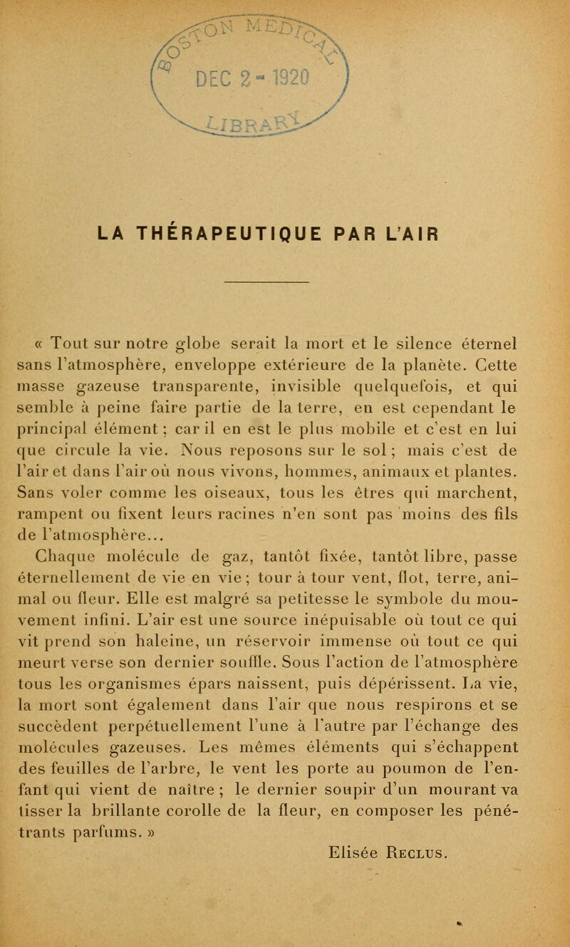 LA THERAPEUTIQUE PAR L'AIR « Tout sur notre globe serait la mort et le silence éternel sans l'atmosphère, enveloppe extérieure de la planète. Cette masse gazeuse transparente, invisible quelquefois, et qui semble à peine faire partie de la terre, en est cependant le principal élément; car il en est le plus mobile et c'est en lui que circule la vie. Nous reposons sur le sol; mais c'est de l'air et dans l'air où nous vivons, hommes, animaux et plantes. Sans voler comme les oiseaux, tous les êtres qui marchent, rampent ou fixent leurs racines n'en sont pas moins des fils de l'atmosphère... Chaque molécule de gaz, tantôt fixée, tantôt libre, passe éternellement de vie en vie; tour à tour vent, flot, terre, ani- mal ou fleur. Elle est malgré sa petitesse le symbole du mou- vement infini. L'air est une source inépuisable où tout ce qui vit prend son haleine, un réservoir immense où tout ce qui meurt verse son dernier souille. Sous l'action de l'atmosphère tous les organismes épars naissent, puis dépérissent. La vie, la mort sont également dans l'air que nous respirons et se succèdent perpétuellement l'une à l'autre par l'échange des molécules gazeuses. Les mêmes éléments qui s'échappent des feuilles de l'arbre, le vent les porte au poumon de l'en- fant qui vient de naître; le dernier soupir d'un mourant va tisser la brillante corolle de la fleur, en composer les péné- trants parfums. » Elisée Reclus.