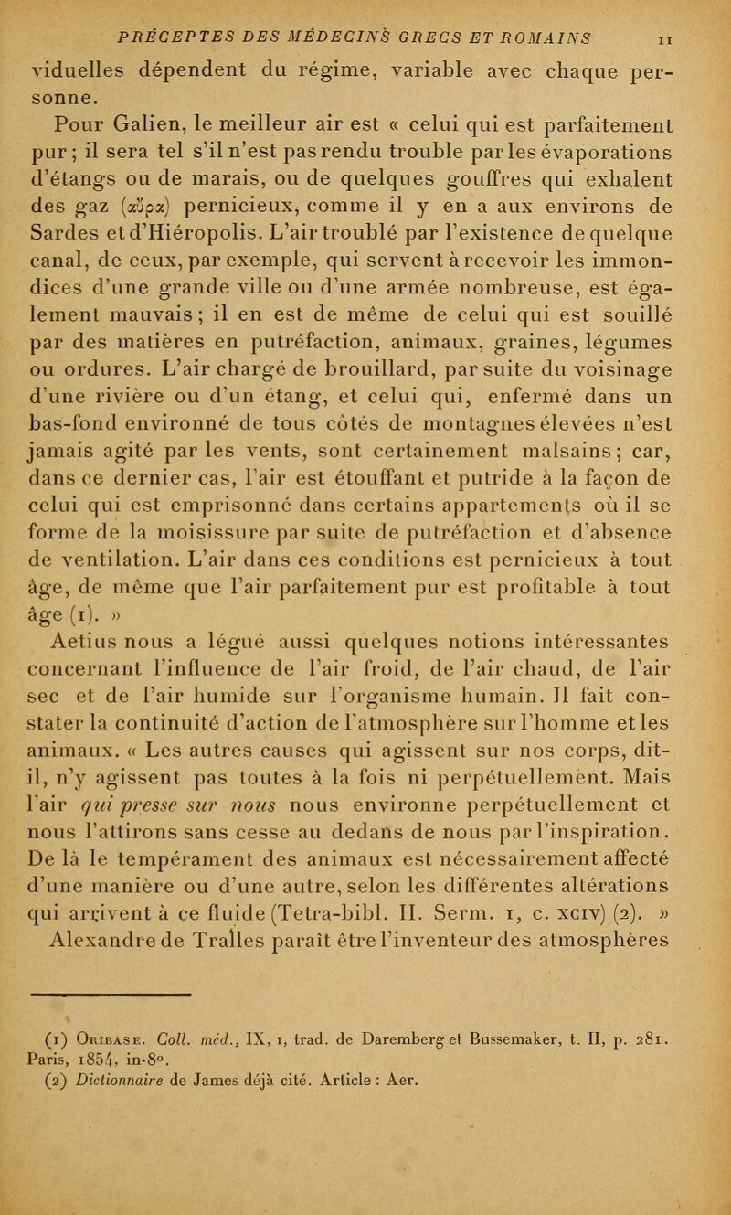 viduelles dépendent du régime, variable avec chaque per- sonne. Pour Galien, le meilleur air est « celui qui est parfaitement pur; il sera tel s'il n'est pas rendu trouble parlesévaporations d'étangs ou de marais, ou de quelques gouffres qui exhalent des gaz (aupa) pernicieux, comme il y en a aux environs de Sardes etd'Hiéropolis. L'air troublé par l'existence de quelque canal, de ceux, par exemple, qui servent à recevoir les immon- dices d'une grande ville ou d'une armée nombreuse, est éga- lement mauvais; il en est de même de celui qui est souillé par des matières en putréfaction, animaux, graines, légumes ou ordures. L'air chargé de brouillard, par suite du voisinage d'une rivière ou d'un étang, et celui qui, enfermé dans un bas-fond environné de tous côtés de montagnes élevées n'est jamais agité parles vents, sont certainement malsains; car, dans ce dernier cas, l'air est étouffant et putride à la façon de celui qui est emprisonné dans certains appartements où il se forme de la moisissure par suite de putréfaction et d'absence de ventilation. L'air dans ces conditions est pernicieux à tout âge, de môme que l'air parfaitement pur est profitable à tout âge (i). » Aetius nous a légué aussi quelques notions intéressantes concernant l'influence de l'air froid, de l'air chaud, de l'air sec et de l'air humide sur l'organisme humain. 11 fait con- stater la continuité d'action de l'atmosphère sur l'homme et les animaux. « Les autres causes qui agissent sur nos corps, dit- il, n'y agissent pas toutes à la fois ni perpétuellement. Mais l'air qui presse su?' nous nous environne perpétuellement et nous l'attirons sans cesse au dedans de nous par l'inspiration. De là le tempérament des animaux est nécessairement affecté d'une manière ou d'une autre, selon les différentes altérations qui arrivent à ce fluide (Tetra-bibl. II. Serm. i, c. xciv) (2). » Alexandre de Traîles paraît être l'inventeur des atmosphères (1) Oribase. Coll. méd., IX, i, trad. de Daremberg et Bussemaker, t. II, p. 281. Paris, i854. in-8°. (2) Dictionnaire de James déjà cité. Article: Aer.