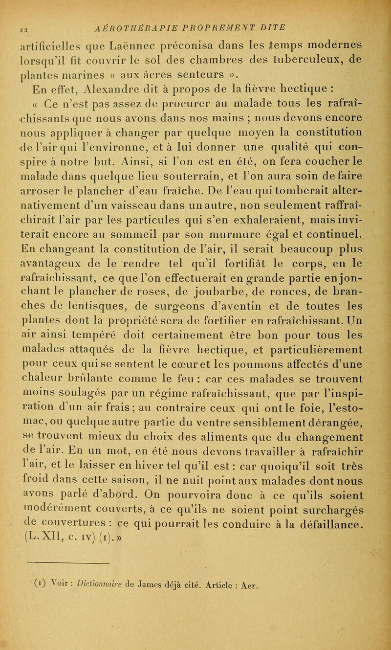 artificielles que Laënnec préconisa clans les .temps modernes lorsqu'il fit couvrir le sol des chambres des tuberculeux, de plantes marines « aux acres senteurs ». En effet, Alexandre dit à propos de la fièvre hectique : « Ce n'est pas assez de procurer au malade tous les rafraî- chissants que nous avons dans nos mains ; nous devons encore nous appliquer à changer par quelque moyen la constitution ■de l'air qui l'environne, et à lui donner une qualité qui con- spire à notre but. Ainsi, si l'on est en été, on fera coucher le malade dans quelque lieu souterrain, et l'on aura soin défaire arroser le plancher d'eau fraîche. De l'eau qui tomberait alter- nativement d'un vaisseau dans un autre, non seulement raffraî- chirait l'air par les particules qui s'en exhaleraient, mais invi- terait encore au sommeil par son murmure égal et continuel. En changeant la constitution de l'air, il serait beaucoup plus avantageux de le rendre tel qu'il fortifiât le corps, en le rafraîchissant, ce que l'on effectuerait en grande partie en jon- chant le plancher de roses, de joubarbe, de ronces, de bran- ches de lentisques, de surgeons d'aventin et de toutes les plantes dont la propriété sera de fortifier en rafraîchissant. Un air ainsi tempéré doit certainement être bon pour tous les malades attaqués de la fièvre hectique, et particulièrement pour ceux qui se sentent le cœur et les poumons affectés d'une chaleur brûlante comme le feu : car ces malades se trouvent moins soulagés par un régime rafraîchissant, que par l'inspi- ration d'un air frais; au contraire ceux qui ont le foie, l'esto- mac, ou quelque autre partie du ventre sensiblement dérangée, se trouvent mieux du choix des aliments que du changement de l'air. En un mot, en été nous devons travailler à rafraîchir l'air, et le laisser en hiver tel qu'il est : car quoiqu'il soit très froid dans cette saison, il ne nuit point aux malades dont nous avons parlé d'abord. On pourvoira donc à ce qu'ils soient modérément couverts, à ce qu'ils ne soient point surchargés de couvertures: ce qui pourrait les conduire à la défaillance. (L.XII, c. iv) (i).»