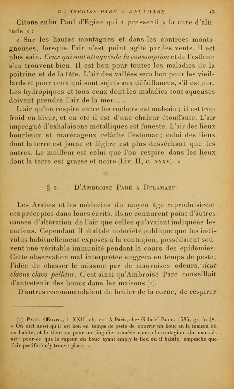 Citons enfin Paul d'Egine qui a pressenti « la cure d'alti- tude » : « Sur les hautes montagnes et dans les contrées monta- gneuses, lorsque l'air n'est point agité par les vents, il est plus sain. Ceux qui sont attaqués de la consomption et de Y'asthme s'en trouvent bien. Il est bon pour toutes les maladies de la poitrine et de la tète. L'air des vallées sera bon pour les vieil- lards et pour ceux qui sont sujets aux défaillances, s'il est pur. Les hydropiques et tous ceux dont les maladies sont aqueuses doivent prendre l'air de la mer L'air qu'on respire entre les rochers est malsain ; il est trop froid en hiver, et en été il est d'une chaleur étouffante. L'air imprégné d'exhalaisons métalliques est funeste. L'air des lieux bourbeux et marécageux relâche l'estomac ; celui des lieux dont la terre est jaune et légère est plus desséchant que les autres. Le meilleur est celui que l'on respire dans les lieux dont la terre est grasse et noire Liv. II, c. xxxv). » § 2. — D'Ambroise Paré a. Delamare. Les Arabes et les médecins du moyen Age reproduisirent ces préceptes dans leurs écrits. Us ne connurent point d'autres- causes d'altération de l'air que celles qu'avaient indiquées les anciens. Cependant il était de notoriété publique que les indi- vidus habituellement exposés à la contagion, possédaient sou- vent une véritable immunité pendant le cours des épidémies. Cette observation mal interprétée suggéra en temps de peste, l'idée de chasser le miasme par de mauvaises odeurs, sicut clavus clavo pellitur. C'est ainsi qu'Ambroisé Paré conseillait d'entretenir des boucs dans les maisons (i). D'autres recommandaient de brûler de la corne, de respirer (i) Paré. Œuvres, 1. XXII, ch. vu. A Paris, chez Gabriel Buon, i585, gr. in-4°. « On dict aussi qu'il est bon en temps de peste de nourrir un bouc en la maison où on habite, et le tient-on pour un singulier remède contre la contagion du mauvais air : pour-ce que la vapeur du bouc ayant emply le lieu où il habite, empesche que- l'air pestiféré n'y trouve place. »