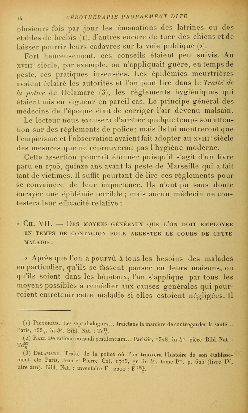 plusieurs fois par jour les émanations des latrines ou des étables de brebis (i), d'autres encore de tuer des chiens et de laisser pourrir leurs cadavres sur la voie publique (2). Fort heureusement, ces conseils étaient peu suivis. Au xviiie siècle, par exemple, on n'appliquait guère, en temps de peste, ces pratiques insensées. Les épidémies meurtrières avaient éclairé les autorités et l'on peut lire dans le Traité de la police de Delamare (3), les règlements hygiéniques qui étaient mis en vigueur en pareil cas. Le principe général des médecins de l'époque était de corriger l'air devenu malsain. Le lecteur nous excusera d'arrêter quelque temps son atten- tion sur des règlements de police ; mais ils lui montreront que l'empirisme et l'observation avaient fait adopter au xvme siècle des mesures que ne réprouverait pas l'hygiène moderne. Cette assertion pourrait étonner puisqu'il s'agit d'un livre paru en 1705, quinze ans avant la peste de Marseille qui a fait tant de victimes. 11 suffit pourtant de lire ces règlements pour se convaincre de leur importance. Ils n'ont pu sans doute enrayer une épidémie terrible ; mais aucun médecin ne con- testera leur efficacité relative : « Ch. VII. — Des moyens généraux que l'on doit employer EN TEMPS DE CONTAGION POUR ARRESTER LE COURS DE CETTE MALADIE. « Après que l'on a pourvu à tous les besoins des malades en particulier, qu'ils se fassent panser en leurs maisons, ou qu'ils soient dans les hôpitaux, l'on s'applique par tous les moyens possibles à remédier aux causes générales qui pour- roient entretenir cette maladie si elles estoient négligées. Il (1) Pictorius. Les sept dialogues... traictans la manière de contregarder la santé... Paris, i557, in-8°. Bibl. Nat. : Tcg. (2) Razi. Deratione curandipestilentiam... Parisiis, i528, in-4°, pièce. Bibl. Nat. : Td» (3) Delamare. Traité de la police où l'on trouvera l'histoire de son établisse- ment, etc. Paris, Jean et Pierre Cot, i7o5, gr. in-4°» tome I p. 625 (livre IV, titre xin). Bibl. Nat. : inventaire F. 2200 : F ™~'\