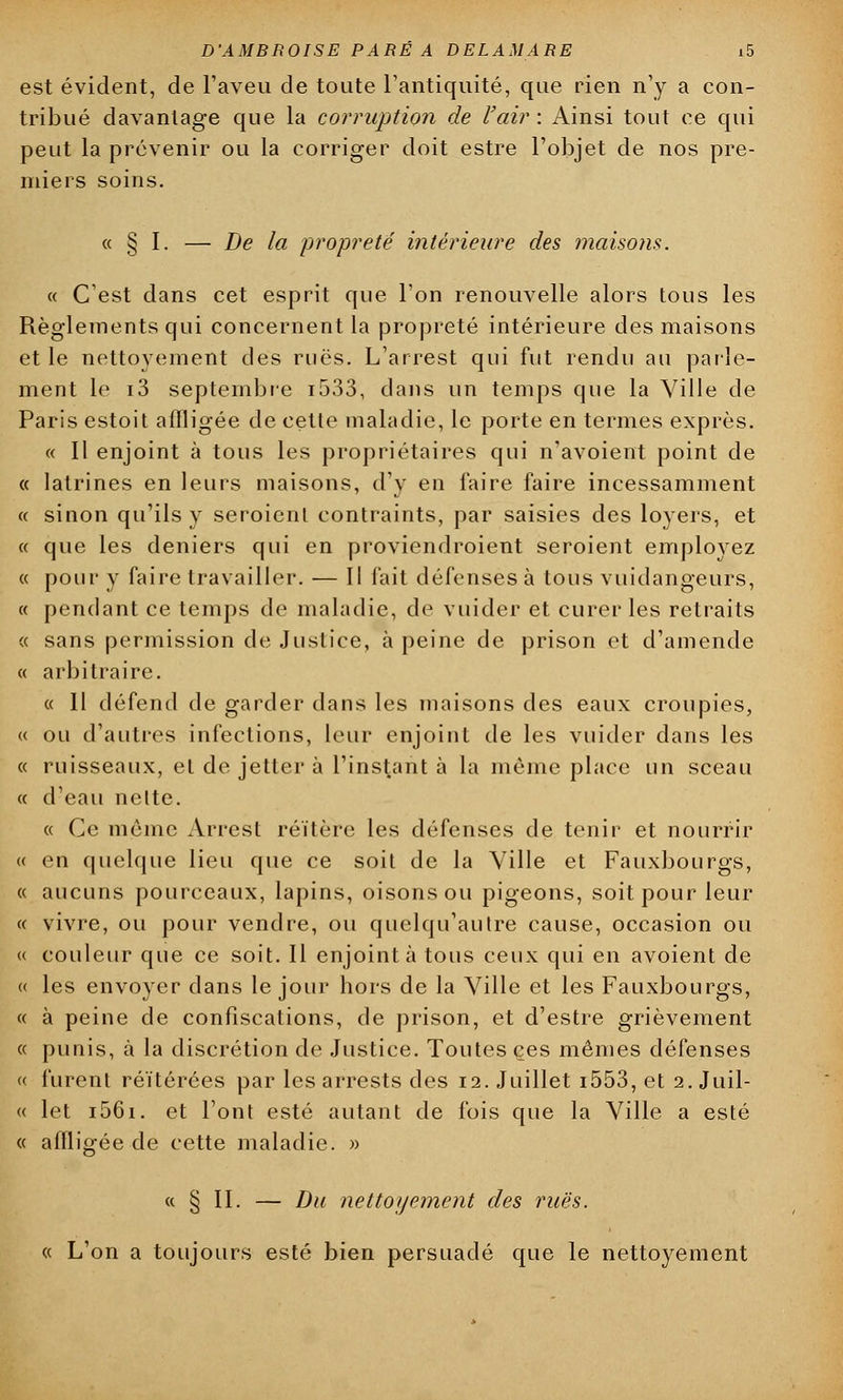 est évident, de l'aveu de toute l'antiquité, que rien n'y a con- tribué davantage que la corruption de l'air : Ainsi tout ce qui peut la prévenir ou la corriger doit estre l'objet de nos pre- miers soins. « § I. — De la propreté' intérieure des maisons. « C'est dans cet esprit que l'on renouvelle alors tous les Règlements qui concernent la propreté intérieure des maisons et le nettoyement des rues. L'arrest qui fut rendu au parle- ment le i3 septembre i533, dans un temps que la Ville de Paris estoit affligée de cette maladie, le porte en termes exprès. « Il enjoint à tous les propriétaires qui n'avoient point de « latrines en leurs maisons, d'y en faire faire incessamment « sinon qu'ils y seroienl contraints, par saisies des loyers, et « que les deniers qui en proviendroient seroient employez « pour y faire travailler. — Il fait défenses à tous vuidangeurs, « pendant ce temps de maladie, de vuider et curer les retraits « sans permission de Justice, à peine de prison et d'amende « arbitraire. « Il défend de garder dans les maisons des eaux croupies, « ou d'autres infections, leur enjoint de les vuider dans les « ruisseaux, et de jetter à l'instant à la même place un sceau « d'eau nette. « Ce même Arrest réitère les défenses de tenir et nourrir « en quelque lieu que ce soit de la Ville et Fauxbourgs, « aucuns pourceaux, lapins, oisons ou pigeons, soit pour leur « vivre, ou pour vendre, ou quelqu'autre cause, occasion ou « couleur que ce soit. Il enjoint à tous ceux qui en avoient de <( les envoyer dans le jour hors de la Ville et les Fauxbourgs, « à peine de confiscations, de prison, et d'estre grièvement « punis, à la discrétion de Justice. Toutes ces mêmes défenses « furent réitérées par les arrests des 12. Juillet i553, et 2. Juil- « let i56i. et l'ont esté autant de fois que la Ville a esté « affligée de cette maladie. » « § II. — Du nettoyement des rues. « L'on a toujours esté bien persuadé que le nettoyement