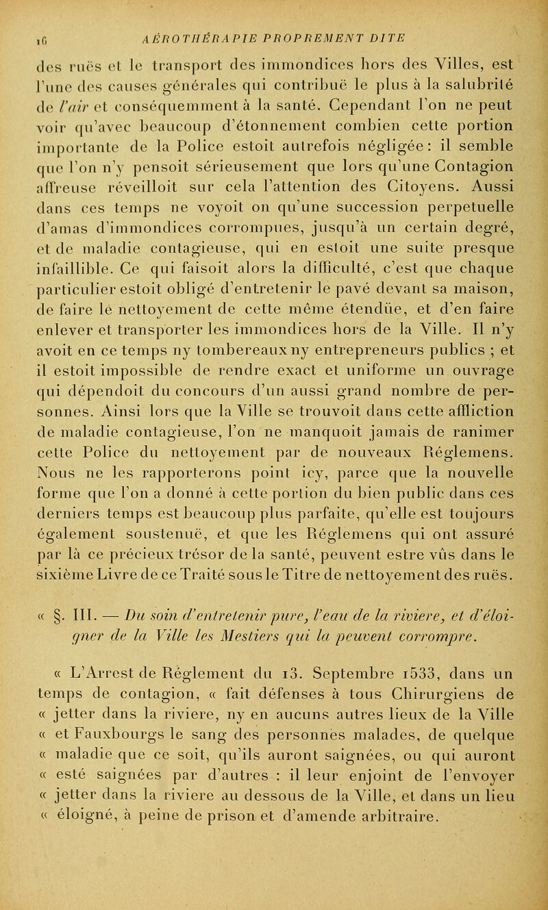 des rues et le transport des immondices hors des Villes, est l'une des causes générales qui contribue le plus à la salubrité de l'air et conséquemment à la santé. Cependant l'on ne peut voir qu'avec beaucoup d'étonnement combien cette portion importante de la Police estoit autrefois négligée: il semble que l'on n'y pensoit sérieusement que lors qu'une Contagion affreuse réveilloit sur cela l'attention des Citoyens. Aussi dans ces temps ne voyoit on qu'une succession perpétuelle d'amas d'immondices corrompues, jusqu'à un certain degré, et de maladie contagieuse, qui en estoit une suite presque infaillible. Ce qui faisoit alors la difficulté, c'est que chaque particulier estoit obligé d'entretenir le pavé devant sa maison, de faire lé nettoyement de cette même étendue, et d'en faire enlever et transporter les immondices hors de la Ville. Il n'y avoit en ce temps ny tombereaux ny entrepreneurs publics ; et il estoit impossible de rendre exact et uniforme un ouvrage qui dépendoit du concours d'un aussi grand nombre de per- sonnes. Ainsi lors que la Ville se trouvoit dans cette affliction de maladie contagieuse, l'on ne manquoit jamais de ranimer cette Police du nettoyement par de nouveaux Réglemens. Nous ne les rapporterons point icy, parce que la nouvelle forme que l'on a donné à cette portion du bien public dans ces derniers temps est beaucoup plus parfaite, qu'elle est toujours également soustenuë, et que les Réglemens qui ont assuré par là ce précieux trésor de la santé, peuvent estre vus dans le sixième Livre de ce Traité sous le Titre de nettoyement des rues. « §. III. — Du soin d'entretenir 'pure, l'eau de la rivière, et d'éloi- gner de la Ville les, Mestiers qui la peuvent corrompre. « L'Arrest de Règlement du i3. Septembre i533, dans un temps de contagion, « fait défenses à tous Chirurgiens de « jetter dans la rivière, ny en aucuns autres lieux de la Ville « et Fauxbourgs le sang des personnes malades, de quelque « maladie que ce soit, qu'ils auront saignées, ou qui auront « esté saignées par d'autres : il leur enjoint de l'envoyer « jetter dans la rivière au dessous de la Ville, et dans un lieu « éloigné, à peine de prison et d'amende arbitraire.