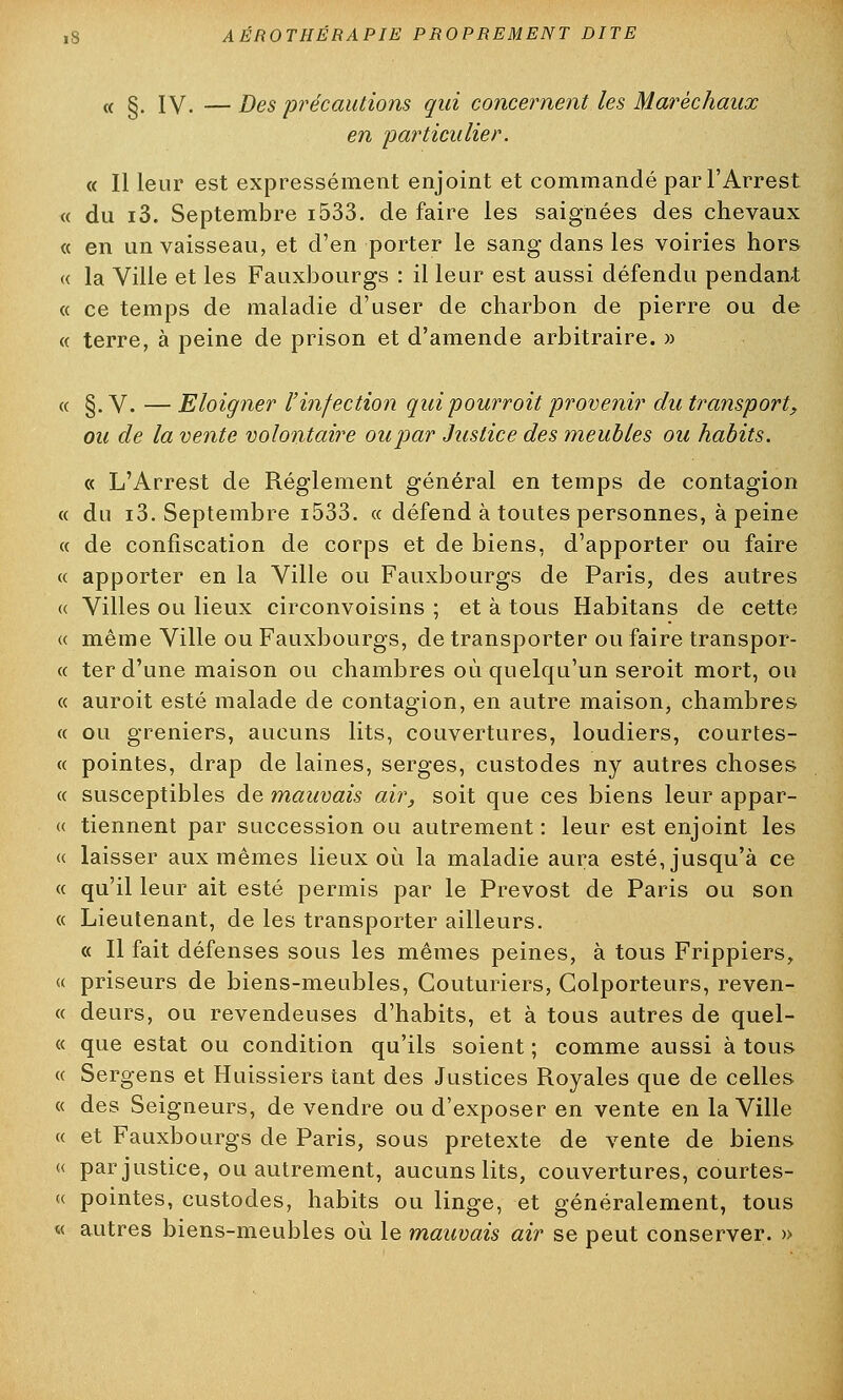 (( g. ly. —Des précautions qui concernent les Maréchaux en 'particulier. « Il leur est expressément enjoint et commandé parl'Arrest « du i3. Septembre i533. de faire les saignées des chevaux « en un vaisseau, et d'en porter le sang dans les voiries hors « la Ville et les Fauxbourgs : il leur est aussi défendu pendant « ce temps de maladie d'user de charbon de pierre ou de « terre, à peine de prison et d'amende arbitraire. » « §. V. — Eloigner l'infection quipourroit provenir du transport, ou de la vente volontaire oupar Justice des meubles ou habits. « L'Arrest de Règlement général en temps de contagion « du i3. Septembre i533. « défend à toutes personnes, à peine « de confiscation de corps et de biens, d'apporter ou faire « apporter en la Ville ou Fauxbourgs de Paris, des autres « Villes ou lieux circonvoisins ; et à tous Habitans de cette « même Ville ou Fauxbourgs, de transporter ou faire transpor- « ter d'une maison ou chambres où quelqu'un seroit mort, ou « auroit esté malade de contagion, en autre maison, chambres « ou greniers, aucuns lits, couvertures, loudiers, courtes- « pointes, drap de laines, serges, custodes ny autres choses « susceptibles de mauvais air, soit que ces biens leur appar- « tiennent par succession ou autrement : leur est enjoint les « laisser aux mêmes lieux où la maladie aura esté, jusqu'à ce « qu'il leur ait esté permis par le Prévost de Paris ou son « Lieutenant, de les transporter ailleurs. « Il fait défenses sous les mêmes peines, à tous Frippiers, « priseurs de biens-meubles, Couturiers, Colporteurs, reven- te deurs, ou revendeuses d'habits, et à tous autres de quel- ce que estât ou condition qu'ils soient ; comme aussi à tous « Sergens et Huissiers tant des Justices Royales que de celles « des Seigneurs, de vendre ou d'exposer en vente en la Ville « et Fauxbourgs de Paris, sous prétexte de vente de biens « par justice, ou autrement, aucuns lits, couvertures, courtes- ce pointes, custodes, habits ou linge, et généralement, tous « autres biens-meubles où le mauvais air se peut conserver. »