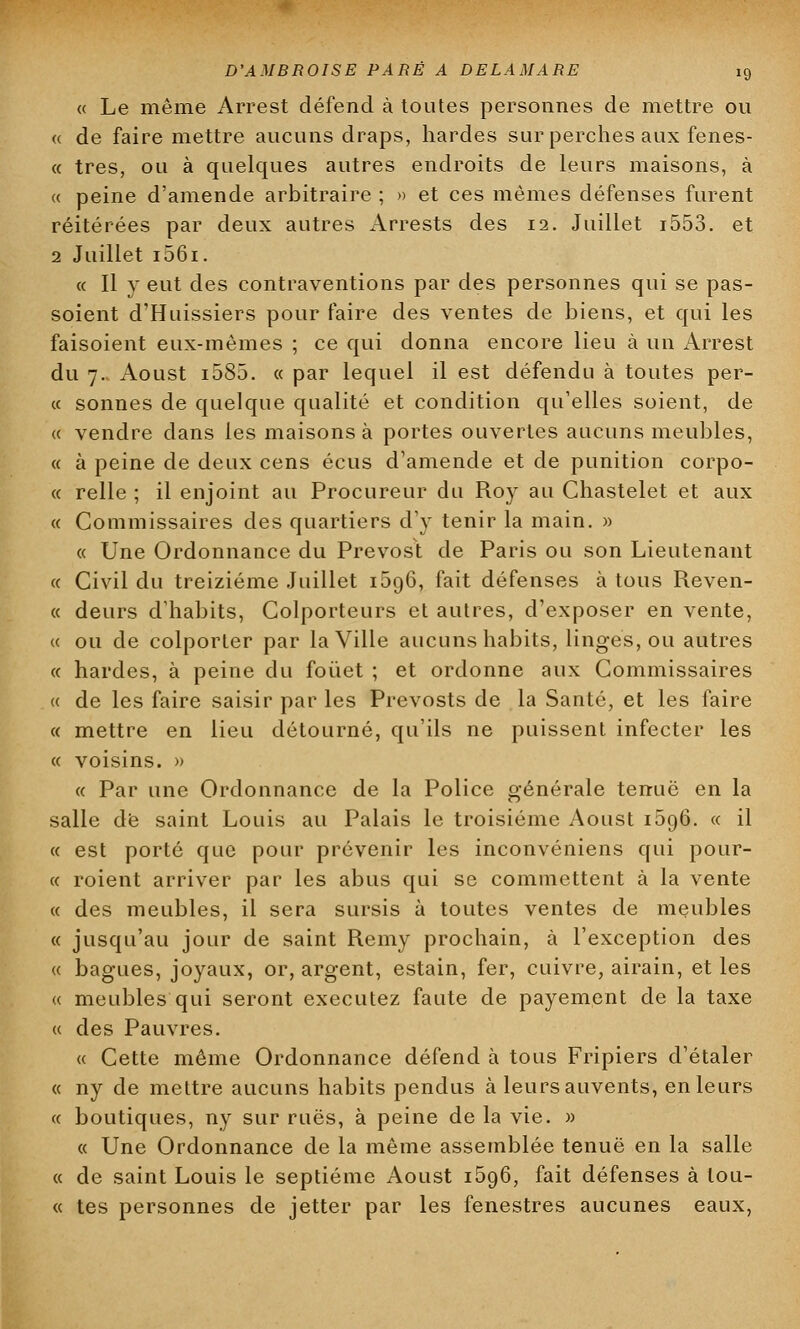 « Le même Arrest défend à toutes personnes de mettre ou « de faire mettre aucuns draps, hardes sur perches aux fenes- « très, ou à quelques autres endroits de leurs maisons, à « peine d'amende arbitraire ; » et ces mêmes défenses furent réitérées par deux autres Arrests des 12. Juillet i553. et 2 Juillet i56ï. « Il y eut des contraventions par des personnes qui se pas- soient d'Huissiers pour faire des ventes de biens, et qui les faisoient eux-mêmes ; ce qui donna encore lieu à un Arrest du 7. Aoust i585. « par lequel il est défendu à toutes per- ce sonnes de quelque qualité et condition qu'elles soient, de « vendre dans les maisons à portes ouvertes aucuns meubles, « à peine de deux cens écus d'amende et de punition corpo- « relie ; il enjoint au Procureur du Roy au Chastelet et aux « Commissaires des quartiers d'y tenir la main. » « Une Ordonnance du Prévost de Paris ou son Lieutenant ce Civil du treizième Juillet 1596, fait défenses à tous Reven- « deurs d'habits, Colporteurs et autres, d'exposer en vente, « ou de colporter par la Ville aucuns habits, linges, ou autres « hardes, à peine du fouet ; et ordonne aux Commissaires « de les faire saisir par les Prevosts de la Santé, et les faire « mettre en lieu détourné, qu'ils ne puissent infecter les « voisins. » « Par une Ordonnance de la Police générale tenue en la salle dé saint Louis au Palais le troisième Aoust 1596. ce il « est porté que pour prévenir les inconvéniens qui pour- ce roient arriver par les abus qui se commettent à la vente ce des meubles, il sera sursis à toutes ventes de meubles « jusqu'au jour de saint Remy prochain, à l'exception des ce bagues, joyaux, or, argent, estain, fer, cuivre, airain, et les ce meubles qui seront exécutez faute de payement de la taxe ce des Pauvres. ce Cette même Ordonnance défend à tous Fripiers d'étaler ce ny de mettre aucuns habits pendus à leurs auvents, en leurs ce boutiques, ny sur rues, à peine de la vie. » ce Une Ordonnance de la même assemblée tenue en la salle ce de saint Louis le septième Aoust i5o,6, fait défenses à lou- ée tes personnes de jetter par les fenestres aucunes eaux,