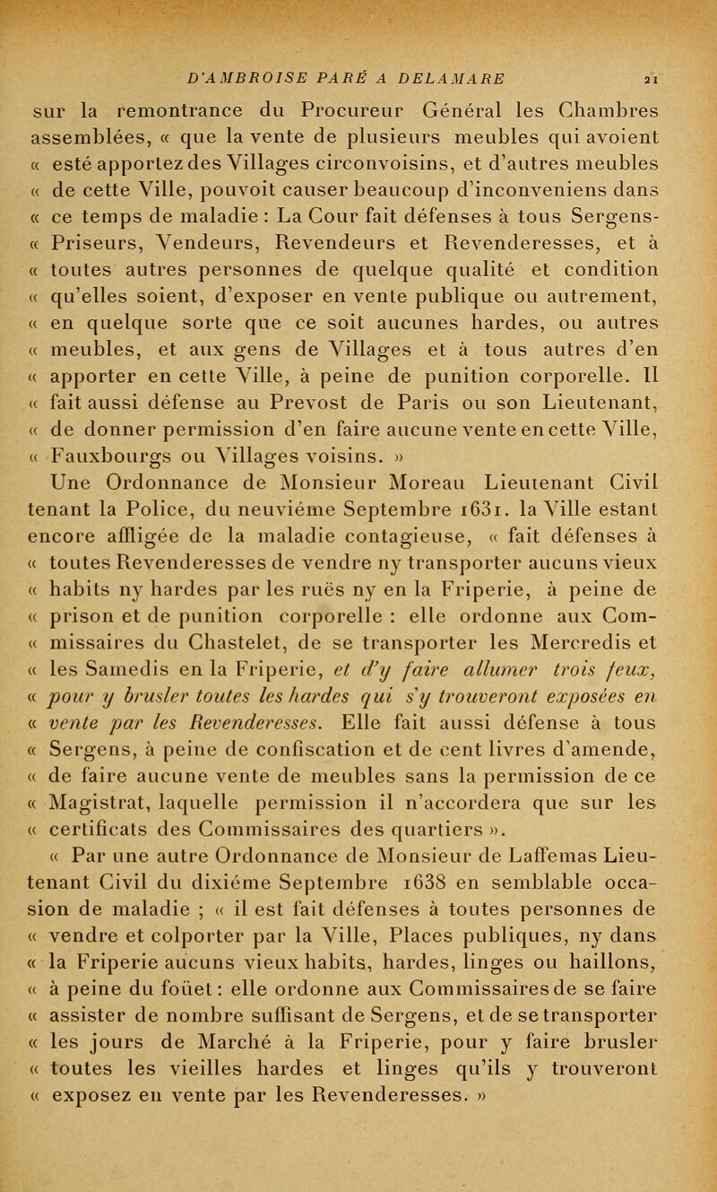 sur la remontrance du Procureur Général les Chambres assemblées, « que la vente de plusieurs meubles qui avoient « esté apportez des Villages circonvoisins, et d'autres meubles « de cette Ville, pouvoit causer beaucoup d'inconveniens dans « ce temps de maladie : La Cour fait défenses à tous Sergens- « Priseurs, Vendeurs, Revendeurs et Revenderesses, et à « toutes autres personnes de quelque qualité et condition « qu'elles soient, d'exposer en vente publique ou autrement, « en quelque sorte que ce soit aucunes hardes, ou autres « meubles, et aux gens de Villages et à tous autres d'en « apporter en cette Ville, à peine de punition corporelle. Il « fait aussi défense au Prévost de Paris ou son Lieutenant, « de donner permission d'en faire aucune vente en cette Ville, « Fauxbourgs ou Villages voisins. » Une Ordonnance de Monsieur Moreau Lieutenant Civil tenant la Police, du neuvième Septembre i63i. la Ville estant encore affligée de la maladie contagieuse, « fait défenses à « toutes Revenderesses de vendre ny transporter aucuns vieux « habits ny hardes parles rues ny en la Friperie, à peine de « prison et de punition corporelle : elle ordonne aux Com- « missaires du Chastelet, de se transporter les Mercredis et « les Samedis en la Friperie, et d'y faire allumer trois feux, « pour y brasier toutes les hardes qui s'y trouveront exposées en « vente par les Revenderesses. Elle fait aussi défense à tous « Sergens, à peine de confiscation et de cent livres d'amende, « de faire aucune vente de meubles sans la permission de ce « Magistrat, laquelle permission il n'accordera que sur les « certificats des Commissaires des quartiers ». « Par une autre Ordonnance de Monsieur de Laffemas Lieu- tenant Civil du dixième Septembre i638 en semblable occa- sion de maladie ; « il est fait défenses à toutes personnes de « vendre et colporter par la Ville, Places publiques, ny dans « la Friperie aucuns vieux habits, hardes, linges ou haillons, « à peine du fouet: elle ordonne aux Commissaires de se faire « assister de nombre suffisant de Sergens, et de se transporter « les jours de Marché à la Friperie, pour y faire brusler « toutes les vieilles hardes et linges qu'ils y trouveront « exposez en vente par les Revenderesses. »