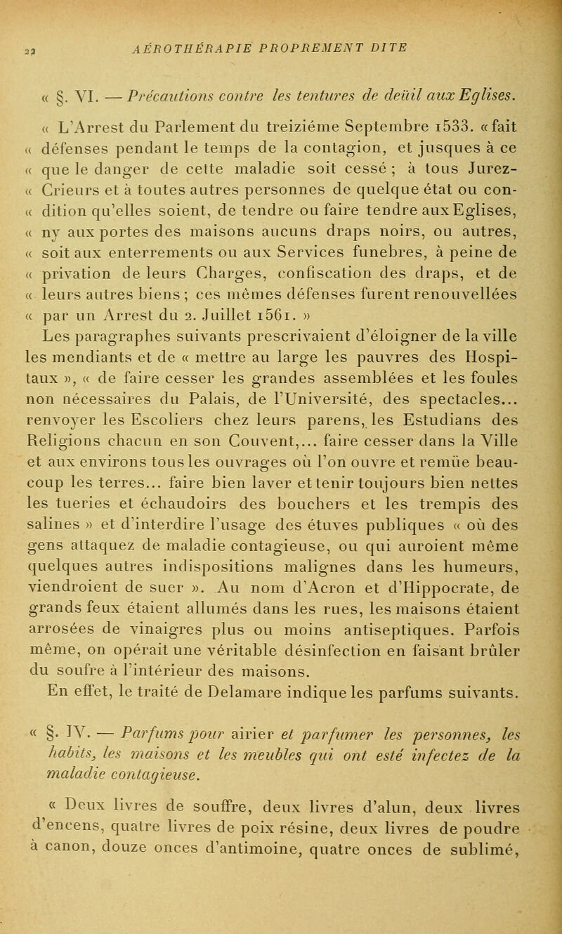 « §. VI. —Précautions contre les tentures de deuil aux Eglises. « L'Arrest du Parlement du treizième Septembre i533. «fait « défenses pendant le temps de la contagion, et jusques à ce « que le danger de cette maladie soit cessé ; à tous Jurez- « Crieurs et à toutes autres personnes de quelque état ou con- « dition qu'elles soient, de tendre on faire tendre aux Eglises, « ny aux portes des maisons aucuns draps noirs, ou autres, « soit aux enterrements ou aux Services funèbres, à peine de « privation de leurs Charges, confiscation des draps, et de « leurs autres biens ; ces mêmes défenses furent renouvellées <( par un Arrest du 2. Juillet i56i. » Les paragraphes suivants prescrivaient d'éloigner de la ville les mendiants et de « mettre au large les pauvres des Hospi- taux », « de faire cesser les grandes assemblées et les foules non nécessaires du Palais, de l'Université, des spectacles... renvoyer les Escoliers chez leurs parens, les Estudians des Religions chacun en son Couvent,... faire cesser dans la Ville et aux environs tous les ouvrages où l'on ouvre et remue beau- coup les terres... faire bien laver et tenir toujours bien nettes les tueries et échaudoirs des bouchers et les trempis des salines » et d'interdire l'usage des étuves publiques « où des gens attaquez de maladie contagieuse, ou qui auroient même quelques autres indispositions malignes dans les humeurs, viendroient de suer ». Au nom d'Acron et d'Hippocrate, de grands feux étaient allumés dans les rues, les maisons étaient arrosées de vinaigres plus ou moins antiseptiques. Parfois même, on opérait une véritable désinfection en faisant brûler du soufre à l'intérieur des maisons. En effet, le traité de Delamare indique les parfums suivants. « §. IV. — Parfums pour airier et parfumer les personnes, les habits, les maisons et les meubles qui ont esté infectez de la maladie contagieuse. « Deux livres de souffre, deux livres d'alun, deux livres d'encens, quatre livres de poix résine, deux livres de poudre à canon, douze onces d'antimoine, quatre onces de sublimé,