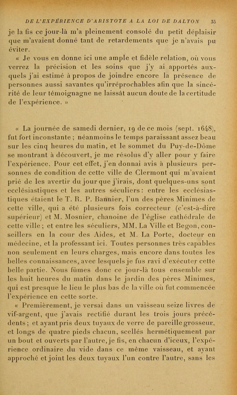 je la fis ce jour-là m'a pleinement consolé du petit déplaisir que m'avaient donné tant de retardements que je n'avais pu éviter. « Je vous en donne ici une ample et fidèle relation, où vous verrez la précision et les soins que j'y ai apportés aux- quels j'ai estimé à propos de joindre encore la présence de personnes aussi savantes qu'irréprochables afin que la sincé- rité de leur témoignagne ne laissât aucun doute de la certitude de l'expérience. » « La journée de samedi dernier, 19 de ce mois (sept. i648), fut fort inconstante ; néanmoins le temps paraissant assez beau sur les cinq heures du matin, et le sommet du Puy-de-Dôme se montrant à découvert, je me résolus d'y aller pour y faire l'expérience. Pour cet effet, j'en donnai avis à plusieurs per- sonnes de condition de cette ville de Clermont qui m'avaient prié de les avertir du jour que j'irais, dont quelques-uns sont ecclésiastiques et les autres séculiers: entre les ecclésias- tiques étaient le T. R. P. Bannier, l'un des pères Minimes de cette ville, qui a été plusieurs fois correcteur (c'est-à-dire supérieur) et M. Mosnier, chanoine de l'église cathédrale de cette ville ; et entre les séculiers, MM. La Ville et Begon, con- seillers en la cour des Aides, et M. La Porte, docteur en médecine, et la professant ici. Toutes personnes très capables non seulement en leurs charges, mais encore dans toutes les belles connaissances, avec lesquels je fus ravi d'exécuter cette belle partie. Nous fûmes donc ce jour-là tous ensemble sur les huit heures du matin dans le jardin des pères Minimes, qui est presque le lieu le plus bas de la ville où fut commencée l'expérience en cette sorte. « Premièrement, je versai dans un vaisseau seize livres de vif-argent, que j'avais rectifié durant les trois jours précé- dents; et ayantpris deux tuyaux de verre de pareille grosseur, et longs de quatre pieds chacun, scellés hermétiquement par un bout et ouverts par l'autre, je fis, en chacun d'iceux, l'expé- rience ordinaire du vide clans ce même vaisseau, et ayant approché et joint les deux tuyaux l'un contre l'autre, sans les