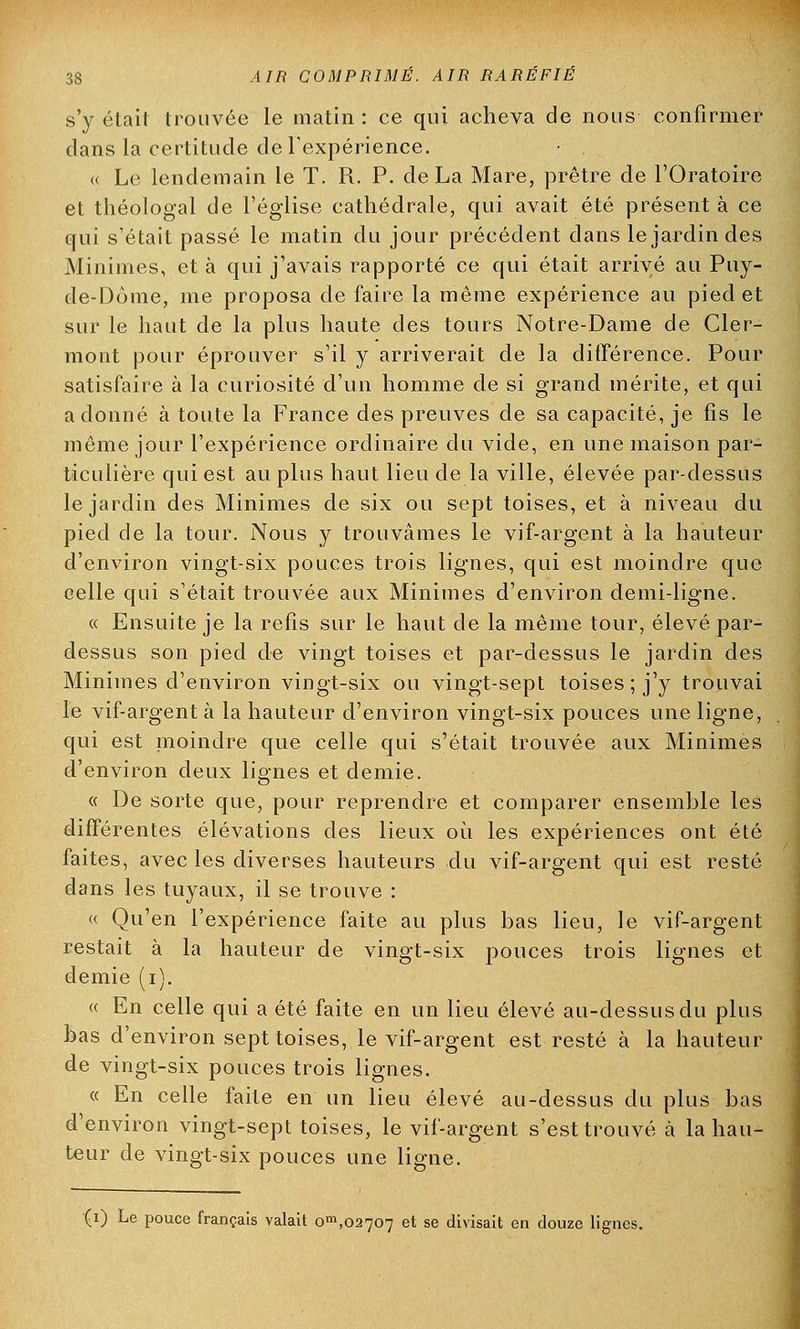 s'y était trouvée le matin : ce qui acheva de nous confirmer dans la certitude de l'expérience. « Le lendemain le T. R. P. de La Mare, prêtre de l'Oratoire et théologal de l'église cathédrale, qui avait été présenta ce qui s'était passé le matin du jour précédent dans le jardin des Minimes, et à qui j'avais rapporté ce qui était arrivé au Puy- de-Dôme, me proposa de faire la même expérience au pied et sur le haut de la plus haute des tours Notre-Dame de Cler- mont pour éprouver s'il y arriverait de la différence. Pour satisfaire à la curiosité d'un homme de si grand mérite, et qui adonné à toute la France des preuves de sa capacité, je fis le même jour l'expérience ordinaire du vide, en une maison par- ticulière qui est au plus haut lieu de la ville, élevée par-dessus le jardin des Minimes de six ou sept toises, et à niveau du pied de la tour. Nous y trouvâmes le vif-argent à la hauteur d'environ vingt-six pouces trois lignes, qui est moindre que celle qui s'était trouvée aux Minimes d'environ demi-ligne. « Ensuite je la refis sur le haut de la même tour, élevé par- dessus son pied de vingt toises et par-dessus le jardin des Minimes d'environ vingt-six ou vingt-sept toises ; j'y trouvai le vif-argent à la hauteur d'environ vingt-six pouces une ligne, qui est moindre que celle qui s'était trouvée aux Minimes d'environ deux lignes et demie. « De sorte que, pour reprendre et comparer ensemble les différentes élévations des lieux où les expériences ont été faites, avec les diverses hauteurs du vif-argent qui est resté dans les tuyaux, il se trouve : « Qu'en l'expérience faite au plus bas lieu, le vif-argent restait à la hauteur de vingt-six pouces trois lignes et demie (i). « En celle qui a été faite en un lieu élevé au-dessus du plus bas d'environ sept toises, le vif-argent est resté à la hauteur de vingt-six pouces trois lignes. « En celle faite en un lieu élevé au-dessus du plus bas d'environ vingt-sept toises, le vif-argent s'est trouvé à la hau- teur de vingt-six pouces une ligne. (i) Le pouce français valait om,02707 et se divisait en douze lignes.