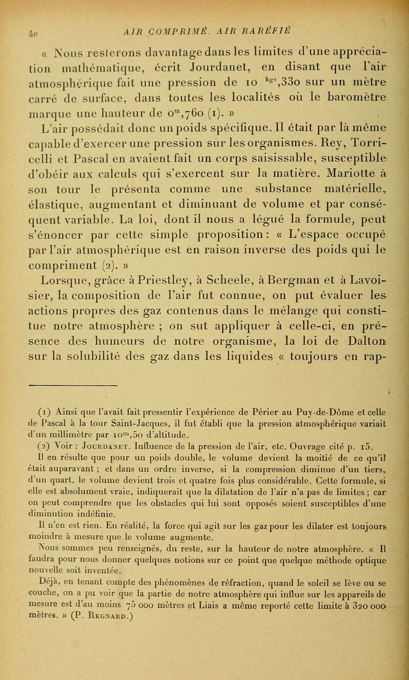 « Nous resterons davantage dans les limites d'une apprécia- tion mathématique, écrit Jourdanet, en disant que l'air atmosphérique fait une pression de 10 ks^330 sur un mètre carré de surface, dans toutes les localités où le baromètre marque une hauteur de om,76o (i). » L'air possédait donc un poids spécifique. Il était par là même capable d'exercer une pression sur les organismes. Rey, Torri- celli et Pascal en avaient fait un corps saisissable, susceptible d'obéir aux calculs qui s'exercent sur la matière. Mariotte à son tour le présenta comme une substance matérielle,, élastique, augmentant et diminuant de volume et par consé- quent variable. La loi, dont il nous a légué la formule, peut s'énoncer par cette simple proposition : « L'espace occupé par l'air atmosphérique est en raison inverse des poids qui le compriment (2). » Lorsque, grâce à Priestley, à Scheele, à Bergman et à Lavoi- sier, la composition de l'air fut connue, on put évaluer les actions propres des gaz contenus dans le mélange qui consti- tue notre atmosphère ; on sut appliquer à celle-ci, en pré- sence des humeurs de notre organisme, la loi de Dalton sur la solubilité des gaz dans les liquides « toujours en rap- (1) Ainsi que l'avait fait pressentir l'expérience de Périer au Puy-de-Dôme et celle de Pascal à la tour Saint-Jacques, il fut établi que la pression atmosphérique variait d'un millimètre par iom,5o d'altitude. (2) Voir : Jourdanet. Influence de la pression de l'air, etc. Ouvrage cité p. i5. Il en résulte que pour un poids double, le volume devient la moitié de ce qu'il était auparavant ; et dans un ordre inverse, si la compression diminue d'un tiers, d'un quart, le volume devient trois et quatre fois plus considérable. Celte formule, si elle est absolument vraie, indiquerait que la dilatation de l'air n'a pas de limites ; car on peut comprendre que les obstacles qui lui sont opposés soient susceptibles d'une diminution indéfinie. Il n'en est rien. En réalité, la force qui agit sur les gaz pour les dilater est toujours- moindre à mesure que le volume augmente. Nous sommes peu renseignés, du reste, sur la hauteur de notre atmosphère. « Il faudra pour nous donner quelques notions sur ce point que quelque méthode optique nouvelle soit inventée. Déjà, en tenant compte des phénomènes de réfraction, quand le soleil se lève ou se eouche, on a pu voir que la partie de notre atmosphère qui influe sur les appareils de mesure est d'au moins 70 000 mètres et Liais a même reporté cette limite à 320 000 mètres. » (P. Regnard.)