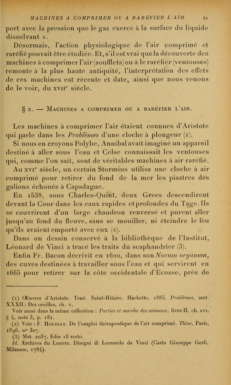 port avec la pression que le gaz exerce à la surface du liquide dissolvant ». Désormais, l'action physiologique de l'air comprimé et raréfié pouvait être étudiée. Et, s'il est vrai quela découverte des machines à comprimer l'air (soufflets) ou à le raréfier (ventouses) remonte à la plus haute antiquité, l'interprétation des effets de ces machines est récente et date, ainsi que nous venons de le voir, du xvne siècle. § 2. — Machines a comprimer ou a raréfier l'air. Les machines à comprimer l'air étaient connues d'Aristote qui parle dans les Problèmes d'une cloche à plongeur (i). Si nous en croyons Polybe, Annibal avait imaginé un appareil destiné à aller sous l'eau et Celse connaissait les ventouses qui, comme l'on sait, sont de véritables machines à air raréfié. Au xvie siècle, un certain Sturmius utilisa une cloche à air comprimé pour retirer du fond de la mer les piastres des galions échoués à Capsdague. En i538, sous Charles-Quint, deux Grecs descendirent devant la Cour dans les eaux rapides et profondes du Tage. Ils se couvrirent d'un large chaudron renversé et purent aller jusqu'au fond du fleuve, sans se mouiller, ni éteindre le feu qu'ils avaient emporté avec eux (2). Dans un dessin conservé à la bibliothèque de l'Institut, Léonard de Vinci a tracé les traits du scaphandrier (3). Enfin Fr. Bacon décrivit en 1620, dans son Novwn orgànum, des cuves destinées à travailler sous l'eau et qui servirent en i665 pour retirer sur la côte occidentale d'Ecosse, près de (1) Œuvres d'Aristote. Trad. Sainl-Hilaire. Hachette, i885. Problèmes, sect. XXXII : Des oreilles, ch. v. Voir aussi dans la même collection : Parties et marche des animaux, livre II, ch. xvi, § tx, note 3, p. 181. (2) Voir : F. Houssaï. De l'emploi thérapeutique de l'air comprimé. Thèse, Paris, 1896, n° 307. (3) MsS. 2037, folio 18 recto. Id. Archives du Louvre. Disegni di Leonardo da Vinci (Carlo Giuseppe Gerli, Milanese, 1784).