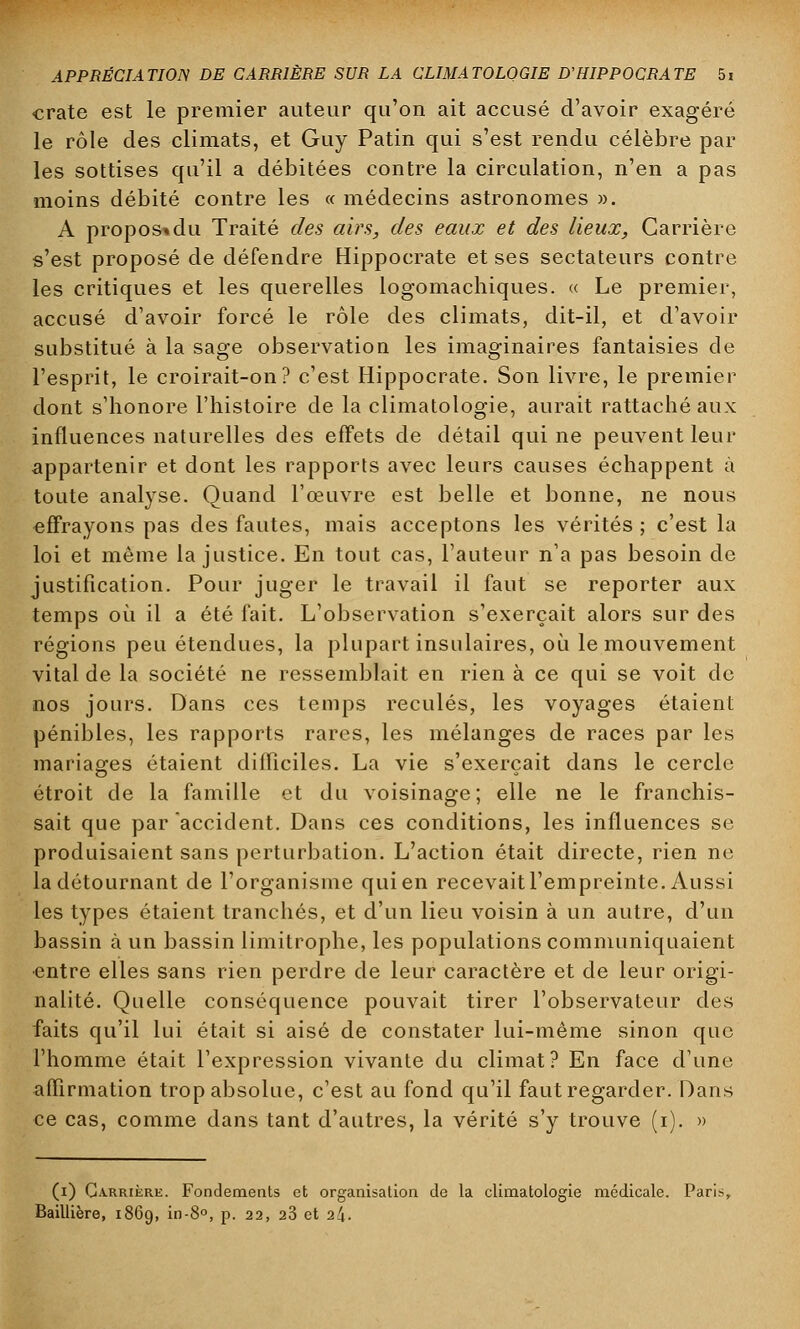 crate est le premier auteur qu'on ait accusé d'avoir exagéré le rôle des climats, et Guy Patin qui s'est rendu célèbre par les sottises qu'il a débitées contre la circulation, n'en a pas moins débité contre les « médecins astronomes ». A propos* du Traité des airs, des eaux et des lieux, Carrière s'est proposé de défendre Hippocrate et ses sectateurs contre les critiques et les querelles logomachiques. « Le premier, accusé d'avoir forcé le rôle des climats, dit-il, et d'avoir substitué à la sage observation les imaginaires fantaisies de l'esprit, le croirait-on? c'est Hippocrate. Son livre, le premier dont s'honore l'histoire de la climatologie, aurait rattaché aux influences naturelles des effets de détail qui ne peuvent leur appartenir et dont les rapports avec leurs causes échappent à toute analyse. Quand l'œuvre est belle et bonne, ne nous effrayons pas des fautes, mais acceptons les vérités ; c'est la loi et même la justice. En tout cas, l'auteur n'a pas besoin de justification. Pour juger le travail il faut se reporter aux temps où il a été fait. L'observation s'exerçait alors sur des régions peu étendues, la plupart insulaires, où le mouvement vital de la société ne ressemblait en rien à ce qui se voit de nos jours. Dans ces temps reculés, les voyages étaient pénibles, les rapports rares, les mélanges de races par les mariages étaient difficiles. La vie s'exerçait dans le cercle étroit de la famille et du voisinage; elle ne le franchis- sait que par accident. Dans ces conditions, les influences se produisaient sans perturbation. L'action était directe, rien ne la détournant de l'organisme qui en recevaitl'empreinte. Aussi les types étaient tranchés, et d'un lieu voisin à un autre, d'un bassin à un bassin limitrophe, les populations communiquaient entre elles sans rien perdre de leur caractère et de leur origi- nalité. Quelle conséquence pouvait tirer l'observateur des faits qu'il lui était si aisé de constater lui-même sinon que l'homme était l'expression vivante du climat? En face d'une affirmation trop absolue, c'est au fond qu'il faut regarder. Dans ce cas, comme dans tant d'autres, la vérité s'y trouve (i). » (i) Carrière. Fondements et organisation de la climatologie médicale. Paris, Baillière, 1869, in-8°, p. 22, 23 et 24.