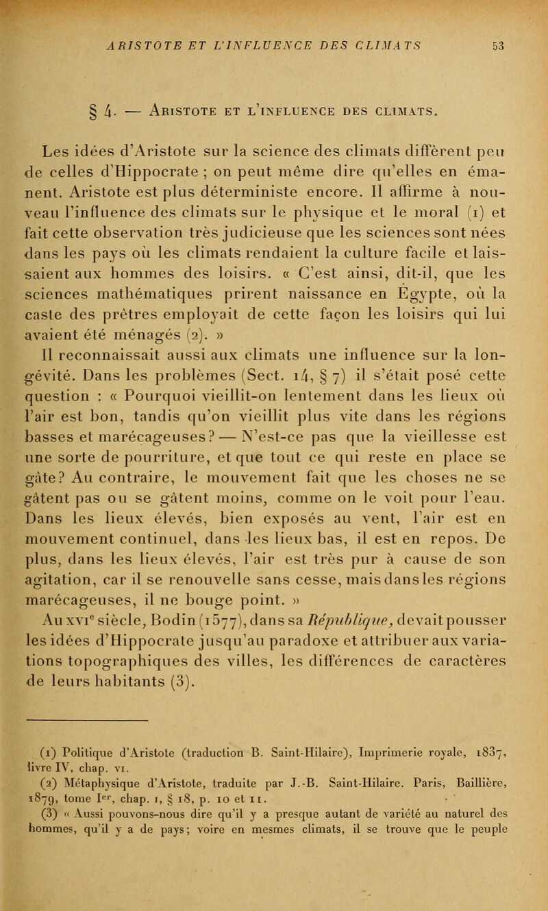 § /j. — Aristote et l'influence DES CLIMATS. Les idées d'Aristote sur la science des climats diffèrent peu de celles d'Hippocrate ; on peut même dire qu'elles en éma- nent. Aristote est plus déterministe encore. Il affirme à nou- veau l'influence des climats sur le physique et le moral (i) et fait cette observation très judicieuse que les sciences sont nées dans les pays où les climats rendaient la culture facile et lais- saient aux hommes des loisirs. « C'est ainsi, dit-il, que les sciences mathématiques prirent naissance en Egypte, où la caste des prêtres employait de cette façon les loisirs qui lui avaient été ménagés (2). » Il reconnaissait aussi aux climats une influence sur la lon- gévité. Dans les problèmes (Sect. i4, § 7) il s'était posé cette question : « Pourquoi vieillit-on lentement dans les lieux où l'air est bon, tandis qu'on vieillit plus vite dans les régions basses et marécageuses? — N'est-ce pas que la vieillesse est une sorte de pourriture, et que tout ce qui reste en place se gâte? Au contraire, le mouvement fait que les choses ne se gâtent pas ou se gâtent moins, comme on le voit pour l'eau. Dans les lieux élevés, bien exposés au vent, l'air est en mouvement continuel, dans les lieux bas, il est en repos. De plus, dans les lieux élevés, l'air est très pur à cause de son agitation, car il se renouvelle sans cesse, mais dans les régions marécageuses, il ne bouge point. » Au xvie siècle, Bodin (1577), dans sa République, devait pousser les idées d'Hippocrate jusqu'au paradoxe et attribuer aux varia- tions topographiques des villes, les différences de caractères de leurs habitants (3). (1) Politique d'Aristote (traduction B. Saint-Hilaire), Imprimerie royale, 1887, livre IV, chap. vi. (2) Métaphysique d'Aristote, traduite par J.-B. Saint-Hilaire. Paris, Baillière, 1879, tome Ier, chap. 1, § 18, p. 10 et 11. (3) « Aussi pouvons-nous dire qu'il y a presque autant de variété au naturel des hommes, qu'il y a de pays ; voire en mesmes climats, il se trouve que le peuple