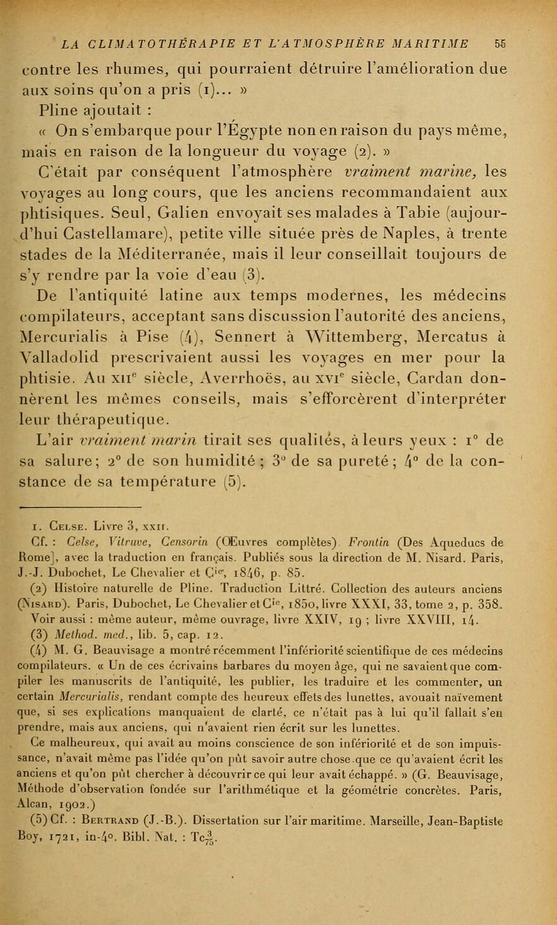 contre les rhumes, qui pourraient détruire l'amélioration due aux soins qu'on a pris (i)... » Pline ajoutait : « On s'embarque pour l'Egypte non en raison du pays même, mais en raison de la longueur du voyage (2). » C'était par conséquent l'atmosphère vraiment marine, les voyages au long cours, que les anciens recommandaient aux phtisiques. Seul, Galien envoyait ses malades à Tabie (aujour- d'hui Gastellamare), petite ville située près de Naples, à trente stades de la Méditerranée, mais il leur conseillait toujours de s'y rendre par la voie d'eau (3). De l'antiquité latine aux temps modernes, les médecins compilateurs, acceptant sans discussion l'autorité des anciens, Mercurialis à Pise (4), Sennert à Wittemberg, Mercatus à Yalladolid prescrivaient aussi les voyages en mer pour la phtisie. Au xne siècle, Averrhoës, au xvi° siècle, Cardan don- nèrent les mêmes conseils, mais s'efforcèrent d'interpréter leur thérapeutique. L'air vraiment marin tirait ses qualités, à leurs yeux : i° de sa salure; -2° de son humidité ; 3° de sa pureté ; [\° de la con- stance de sa température (5). i. Celse. Livre 3, xxn. Cf. : Celse, Vitrave, Censorin (Œuvres complètes) Frontin (Des Aqueducs de Rome], avec la traduction en français. Publiés sous la direction de M. Nisard. Paris, J.-J. Dubochet, Le Chevalier et Cie\ 18^6, p. 85. (2) Histoire naturelle de Pline. Traduction Littré. Collection des auteurs anciens (Visakd). Paris, Dubochet, Le Chevalier et C'e, i85o, livre XXXI, 33, tome 2, p. 358. Voir aussi : même auteur, même ouvrage, livre XXIV, 19 ; livre XXVIII, i4. (3) Melhod. med., lib. 5, cap. 12. (4) M. G. Beauvisage a montré récemment l'infériorité scientifique de ces médecins compilateurs. « Un de ces écrivains barbares du moyen âge, qui ne savaient que com- piler les manuscrits de l'antiquité, les publier, les traduire et les commenter, un certain Mercurialis, rendant compte des heureux effets des lunettes, avouait naïvement que, si ses explications manquaient de clarté, ce n'était pas à lui qu'il fallait s'en prendre, mais aux anciens, qui n'avaient rien écrit sur les lunettes. Ce malheureux, qui avait au moins conscience de son infériorité et de son impuis- sance, n'avait même pas l'idée qu'on put savoir autre chose que ce qu'avaient écrit les anciens et qu'on pût chercher à découvrir ce qui leur avait échappé. » (G. Beauvisage, Méthode d'observation fondée sur l'arithmétique et la géométrie concrètes. Paris, Alcan, 1902.) (5) Cf. : Bertrand (J.-B.). Dissertation sur l'air maritime. Marseille, Jean-Baptiste Boy, 1721, in-^o. Bibl. Nat. : Tci.