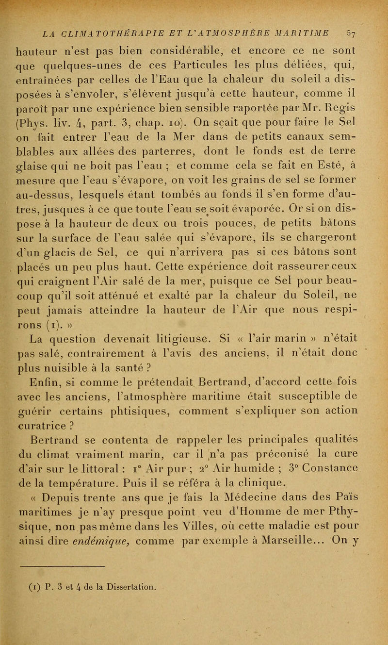 hauteur n'est pas bien considérable, et encore ce ne sont que quelques-unes de ces Particules les plus déliées, qui, entraînées par celles de l'Eau que la chaleur du soleil a dis- posées à s'envoler, s'élèvent jusqu'à cette hauteur, comme il paroit par une expérience bien sensible raportée par Mr. Régis (Phys. liv. 4, part. 3, chap. 10). On sçait que pour faire le Sel on fait entrer l'eau de la Mer dans de petits canaux sem- blables aux allées des parterres, dont le fonds est de terre glaise qui ne boit pas l'eau ; et comme cela se fait en Esté, à mesure que l'eau s'évapore, on voit les grains de sel se former au-dessus, lesquels étant tombés au fonds il s'en forme d'au- tres, jusques à ce que toute l'eau se^soit évaporée. Or si on dis- pose à la hauteur de deux ou trois pouces, de petits bâtons sur la surface de l'eau salée qui s'évapore, ils se chargeront d'un glacis de Sel, ce qui n'arrivera pas si ces bâtons sont placés un peu plus haut. Cette expérience doit rasseurerceux qui craignent l'Air salé de la mer, puisque ce Sel pour beau- coup qu'il soit atténué et exalté par la chaleur du Soleil, ne peut jamais atteindre la hauteur de l'Air que nous respi- rons (i). » La question devenait litigieuse. Si « l'air marin » n'était pas salé, contrairement à l'avis des anciens, il n'était donc plus nuisible à la santé ? Enfin, si comme le prétendait Bertrand, d'accord cette fois avec les anciens, l'atmosphère maritime était susceptible de guérir certains phtisiques, comment s'expliquer son action curatrice ? Bertrand se contenta de rappeler les principales qualités du climat vraiment marin, car il n'a pas préconisé la cure d'air sur le littoral : i° Air pur ; i° Air humide ; 3° Constance de la température. Puis il se référa à la clinique. « Depuis trente ans que je fais la Médecine dans des Païs maritimes je n'ay presque point veu d'Homme de mer Pthy- sique, non pas même dans les Villes, où cette maladie est pour ainsi dire endémique, comme par exemple à Marseille... On y (i) P. 3 et 4 de la Dissertation.