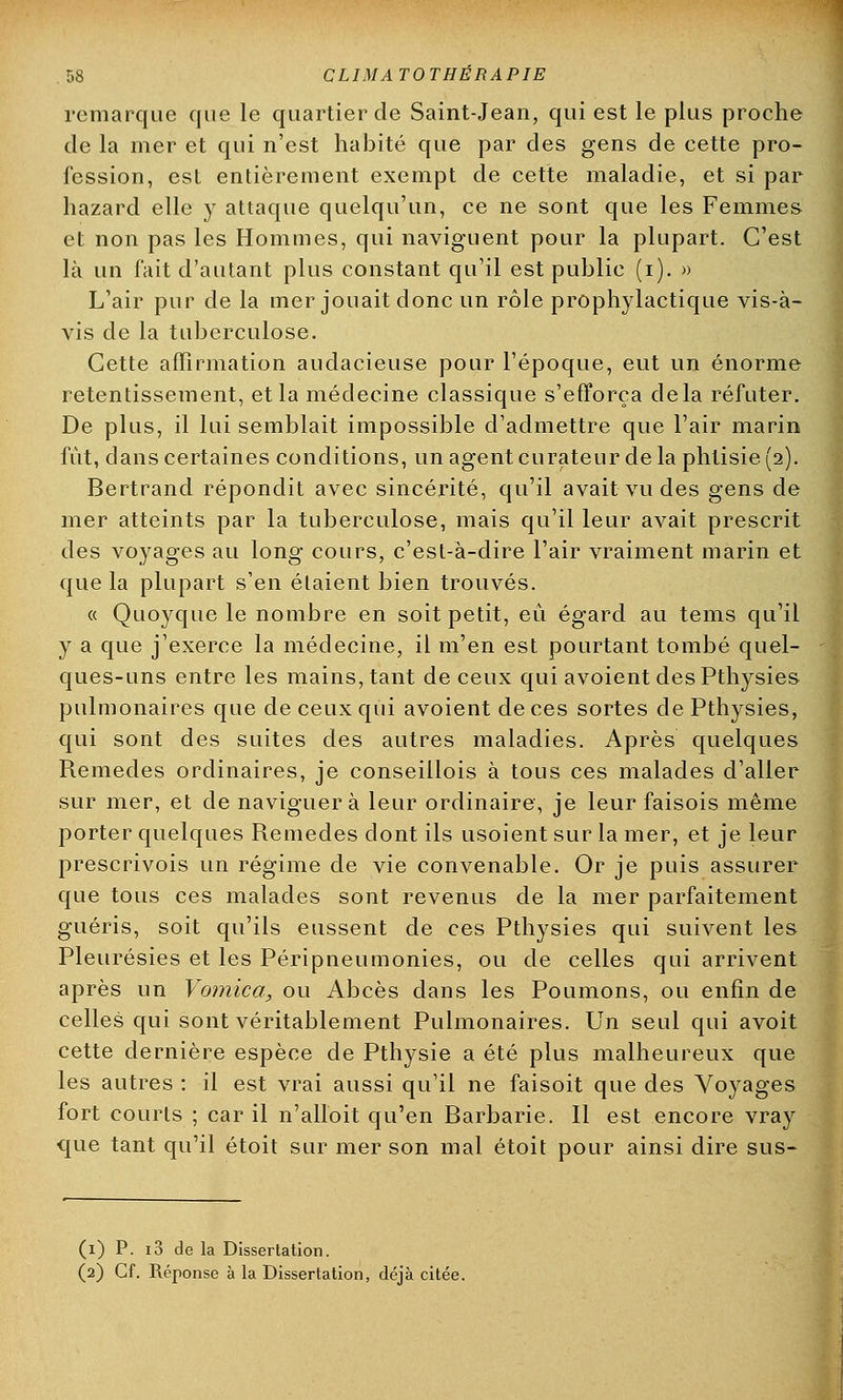 remarque que le quartier de Saint-Jean, qui est le plus proche de la mer et qui n'est habité que par des gens de cette pro- fession, est entièrement exempt de cette maladie, et si par hazard elle y attaque quelqu'un, ce ne sont que les Femmes et non pas les Hommes, qui naviguent pour la plupart. C'est là un fait d'autant plus constant qu'il est public (i). » L'air pur de la mer jouait donc un rôle prophylactique vis-à- vis de la tuberculose. Cette affirmation audacieuse pour l'époque, eut un énorme retentissement, et la médecine classique s'efforça delà réfuter. De plus, il lui semblait impossible d'admettre que l'air marin fût, dans certaines conditions, un agent curateur de la phtisie (2). Bertrand répondit avec sincérité, qu'il avait vu des gens de mer atteints par la tuberculose, mais qu'il leur avait prescrit des voyages au long cours, c'est-à-dire l'air vraiment marin et que la plupart s'en étaient bien trouvés. « Quoyque le nombre en soit petit, eu égard au tems qu'il y a que j'exerce la médecine, il m'en est pourtant tombé quel- ques-uns entre les mains, tant de ceux qui avoient desPthysies pulmonaires que de ceux qui avoient de ces sortes de Pthysies, qui sont des suites des autres maladies. Après quelques Remèdes ordinaires, je conseiilois à tous ces malades d'aller sur mer, et de naviguera leur ordinaire, je leur faisois même porter quelques Remèdes dont ils usoient sur la mer, et je leur prescrivois un régime de vie convenable. Or je puis assurer que tous ces malades sont revenus de la mer parfaitement guéris, soit qu'ils eussent de ces Pthysies qui suivent les Pleurésies et les Péripneumonies, ou de celles qui arrivent après un Vomica, ou Abcès dans les Poumons, ou enfin de celles qui sont véritablement Pulmonaires. Un seul qui avoit cette dernière espèce de Pthysie a été plus malheureux que les autres : il est vrai aussi qu'il ne faisoit que des Voyages fort courts ; car il n'alloit qu'en Barbarie. Il est encore vray que tant qu'il étoit sur mer son mal étoit pour ainsi dire sus- (1) P. i3 de la Dissertation. (2) Cf. Réponse à la Dissertation, déjà citée.