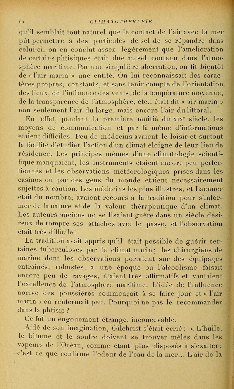 qu'il semblait tout naturel que le contact de l'air avec la mer pût permettre à des particules de sel de se répandre dans celui-ci, on en conclut assez légèrement que l'amélioration de certains phtisiques était due au sel contenu dans l'atmo- sphère maritime. Par une singulière aberration, on fit bientôt de «l'air marin » une entité. On lui reconnaissait des carac- tères propres, constants, et sans tenir compte de l'orientation des lieux, de l'influence des vents, de la température moyenne, de la transparence de l'atmosphère, etc., était dit « air marin » non seulement l'air du large, mais encore l'air du littoral. En effet, pendant la première moitié du xixe siècle, les moyens de communication et par là même d'informations étaient difficiles. Peu de médecins avaient le loisir et surtout la facilité d'étudier l'action d'un climat éloigné de leur lieu de résidence. Les principes mêmes d'une climatologie scienti- fique manquaient, les instruments étaient encore peu perfec- tionnés et les observations météorologiques prises dans les casinos ou par des gens du monde étaient nécessairement sujettes à caution. Les médecins les plus illustres, et Laënnec était du nombre, avaient recours à la tradition pour s'infor- mer de la nature et de la valeur thérapeutique d'un climat. Les auteurs anciens ne se lisaient guère dans un siècle dési- reux de rompre ses attaches avec le passé, et l'observation était très difficile! La tradition avait appris qu'il était possible de guérir cer- taines tuberculoses par le climat marin ; les chirurgiens de marine dont les observations portaient sur des équipages entraînés, robustes, à une époque où l'alcoolisme faisait encore peu de ravages, étaient très affirmatifs et vantaient l'excellence de l'atmosphère maritime. L'idée de l'influence nocive des poussières commençait à se faire jour et « l'air marin » en renfermait peu. Pourquoi ne pas le recommander dans la phtisie ? Ce fut un engouement étrange, inconcevable. Aidé de son imagination, Gilchrist s'était écrié : « L'huile, le bitume et le soufre doivent se trouver mêlés dans les vapeurs de l'Océan, comme étant plus disposés à s'exalter; c'est ce que confirme l'odeur de l'eau de la mer... L'air de la