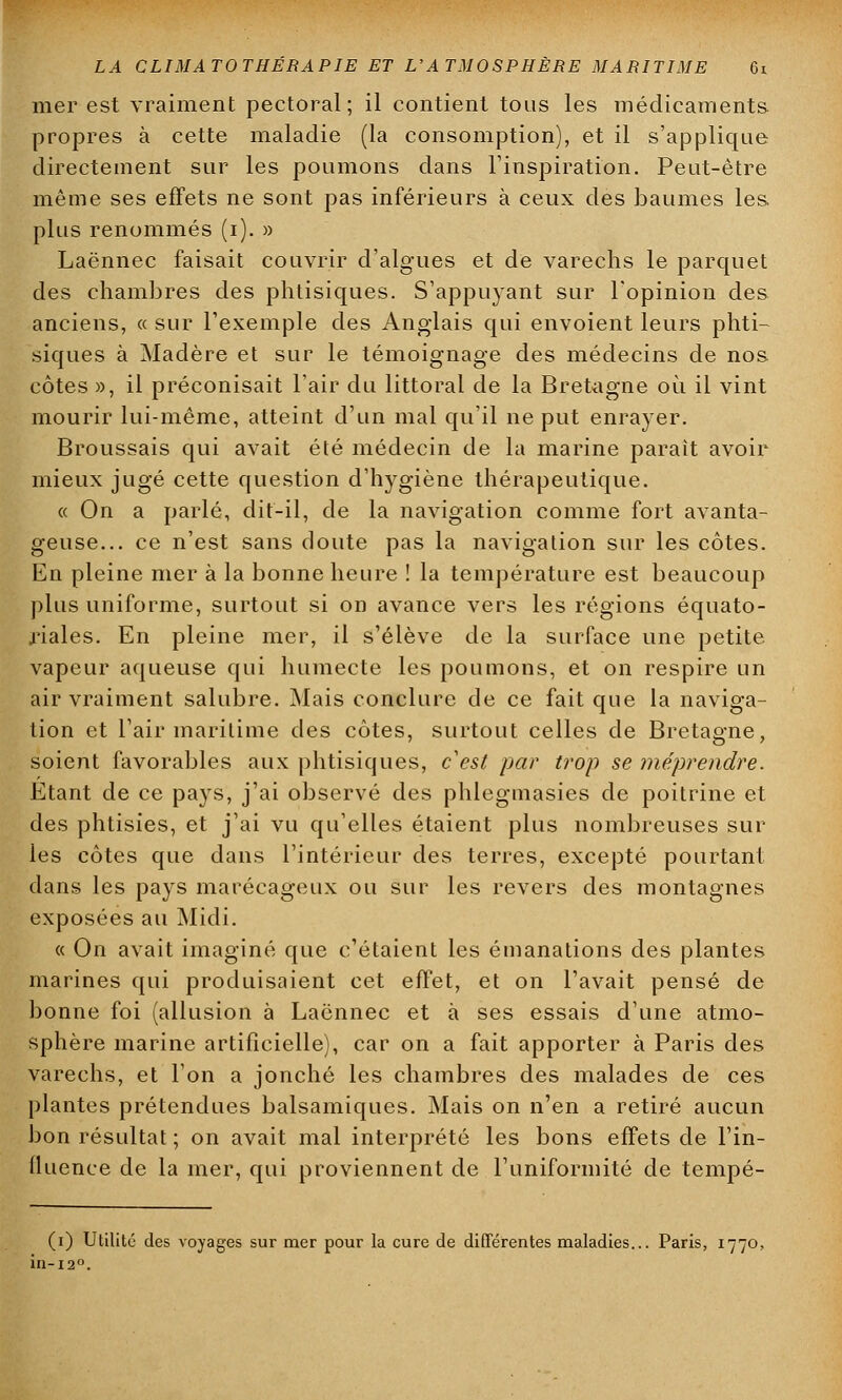 mer est vraiment pectoral; il contient tous les médicaments propres à cette maladie (la consomption), et il s'applique directement sur les poumons dans l'inspiration. Peut-être même ses effets ne sont pas inférieurs à ceux des baumes les plus renommés (i). » Laënnec faisait couvrir d'algues et de varechs le parquet des chambres des phtisiques. S'appuyant sur l'opinion des anciens, « sur l'exemple des Anglais qui envoient leurs phti- siques à Madère et sur le témoignage des médecins de nos côtes », il préconisait l'air du littoral de la Bretagne où il vint mourir lui-même, atteint d'un mal qu'il ne put enrayer. Broussais qui avait été médecin de la marine parait avoir mieux jugé cette question d'hygiène thérapeutique. « On a parlé, dit-il, de la navigation comme fort avanta- geuse... ce n'est sans doute pas la navigation sur les côtes. En pleine mer à la bonne heure ! la température est beaucoup plus uniforme, surtout si on avance vers les régions équato- riales. En pleine mer, il s'élève de la surface une petite vapeur aqueuse qui humecte les poumons, et on respire un air vraiment salubre. Mais conclure de ce fait que la naviga- tion et l'air maritime des côtes, surtout celles de Bretagne, soient favorables aux phtisiques, c'est par trop se méprendre. Etant de ce pays, j'ai observé des phlegmasies de poitrine et des phtisies, et j'ai vu qu'elles étaient plus nombreuses sur les côtes que dans l'intérieur des terres, excepté pourtant dans les pays marécageux ou sur les revers des montagnes exposées au Midi. « On avait imaginé que c'étaient les émanations des plantes marines qui produisaient cet effet, et on l'avait pensé de bonne foi (allusion à Laënnec et à ses essais d'une atmo- sphère marine artificielle), car on a fait apporter à Paris des varechs, et l'on a jonché les chambres des malades de ces plantes prétendues balsamiques. Mais on n'en a retiré aucun bon résultat ; on avait mal interprété les bons effets de l'in- fluence de la mer, qui proviennent de l'uniformité de tempé- (i) Utilité des voyages sur mer pour la cure de différentes maladies... Paris, 1770, in-120.