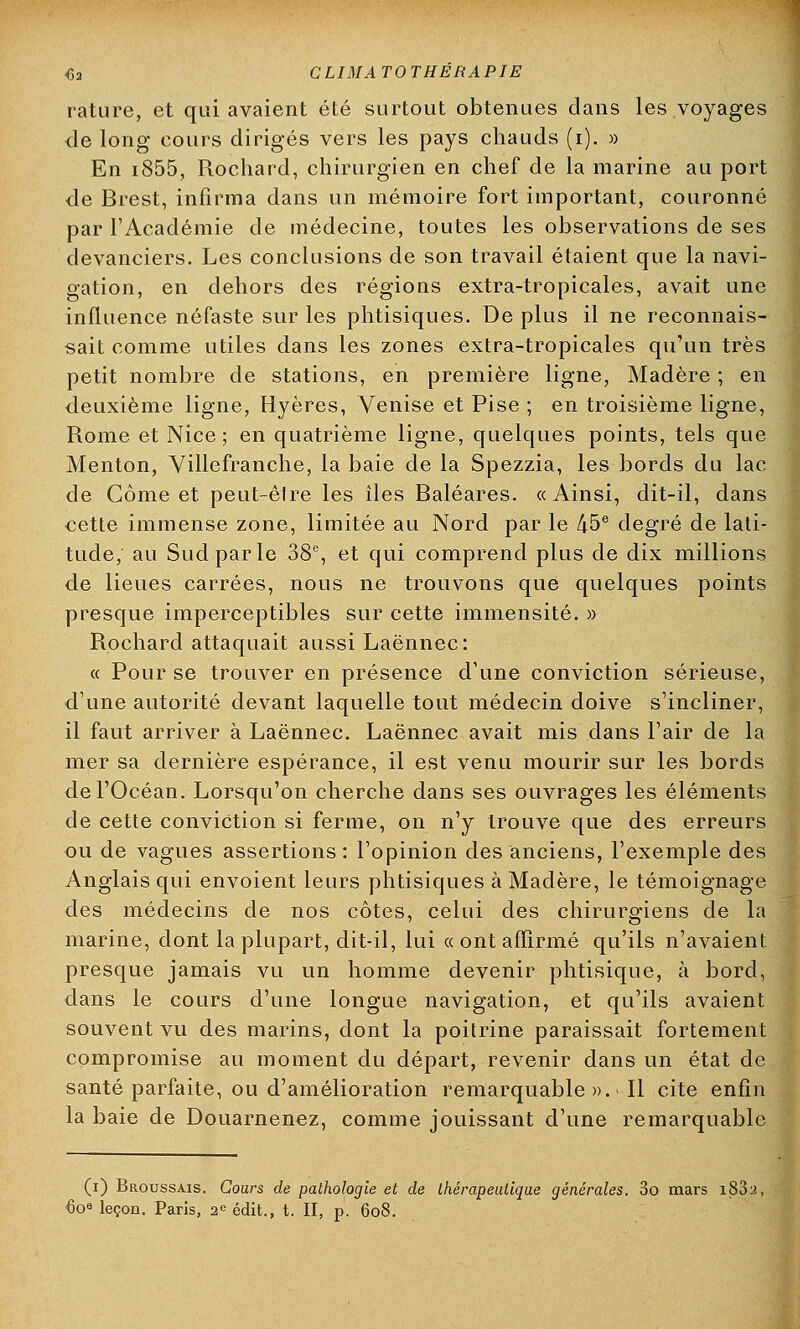 rature, et qui avaient été surtout obtenues dans les voyages de long cours dirigés vers les pays chauds (i). » En i855, Rochard, chirurgien en chef de la marine au port de Brest, infirma dans un mémoire fort important, couronné par l'Académie de médecine, toutes les observations de ses devanciers. Les conclusions de son travail étaient que la navi- gation, en dehors des régions extra-tropicales, avait une influence néfaste sur les phtisiques. De plus il ne reconnais- sait comme utiles dans les zones extra-tropicales qu'un très petit nombre de stations, en première ligne, Madère ; en deuxième ligne, Hyères, Venise et Pise ; en troisième ligne, Rome et Nice; en quatrième ligne, quelques points, tels que Menton, Yillefranche, la baie de la Spezzia, les bords du lac de Gôme et peut-êlre les îles Baléares. «Ainsi, dit-il, dans cette immense zone, limitée au Nord par le 45e degré de lati- tude, au Sud par le 38e, et qui comprend plus de dix millions de lieues carrées, nous ne trouvons que quelques points presque imperceptibles sur cette immensité. » Rochard attaquait aussi Laënnec: « Pour se trouver en présence d'une conviction sérieuse, d'une autorité devant laquelle tout médecin doive s'incliner, il faut arriver à Laënnec. Laënnec avait mis dans l'air de la mer sa dernière espérance, il est venu mourir sur les bords de l'Océan. Lorsqu'on cherche dans ses ouvrages les éléments de cette conviction si ferme, on n'y trouve que des erreurs ou de vagues assertions: l'opinion des anciens, l'exemple des Anglais qui envoient leurs phtisiques à Madère, le témoignage des médecins de nos côtes, celui des chirurgiens de la marine, dont la plupart, dit-il, lui « ont affirmé qu'ils n'avaient presque jamais vu un homme devenir phtisique, à bord, dans le cours d'une longue navigation, et qu'ils avaient souvent vu des marins, dont la poitrine paraissait fortement compromise au moment du départ, revenir clans un état de santé parfaite, ou d'amélioration remarquable». Il cite enfin la baie de Douarnenez, comme jouissant d'une remarquable (i) Broussais. Cours de pathologie et de thérapeutique générales. 3o mars i83y, <3o° leçon. Paris, 2e édit., t. II, p. 608.