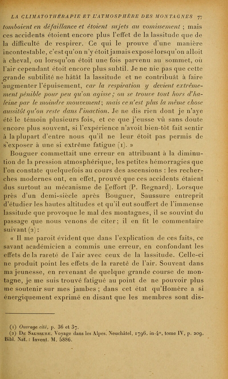 tomboient en défaillance et étoient sujets au vomissement ; mais ces accidents étoient encore plus l'effet de la lassitude que de la difficulté de respirer. Ce qui le prouve d'une manière incontestable, c'est qu'on n'y étoit jamais exposé lorsqu'on alloit à cheval, ou lorsqu'on étoit une fois parvenu au sommet, où l'air cependant étoit encore plus subtil. Je ne nie pas que cette grande subtilité ne hâtât la lassitude et ne contribuât à faire 'augmenter l'épuisement, car la respiration y devient extrême- ment pénible pour peu qu'on agisse ; on se trouve tout hors d'ha- leine par le moindre mouvement] mais ce n'est plus la même chose aussitôt qu'on reste dans l'inaction. Je ne dis rien dont je n'aye été le témoin plusieurs fois, et ce que j'eusse vu sans doute encore plus souvent, si l'expérience n'avoit bien-tôt fait sentir à la plupart d'entre nous qu'il ne leur étoit pas permis de s'exposer à une si extrême fatigue (1). » Boliguer commettait une erreur en attribuant à la diminu- tion de la pression atmosphérique, les petites hémorragies que l'on constate quelquefois au cours des ascensions : les recher- ches modernes ont, en effet, prouvé que ces accidents étaient dus surtout au mécanisme de l'effort (P. Regnard). Lorsque près d'un demi-siècle après Bouguer, Saussure entreprit d'étudier les hautes altitudes et qu'il eut souffert de l'immense lassitude que provoque le mal des montagnes, il se souvint du passage que nous venons de citer; il en fît le commentaire suivant (2) : « Il me paroit évident que dans l'explication de ces faits, ce savant académicien a commis une erreur, en confondant les effets de la rareté de l'air avec ceux de la lassitude. Celle-ci ne produit point les effets de la rareté de l'air. Souvent dans ma jeunesse, en revenant de quelque grande course de mon- tagne, je me suis trouvé fatigué au point de ne pouvoir plus me soutenir sur mes jambes ; dans cet état qu'Homère a si énergiquement exprimé en disant que les membres sont dis- (1) Ouvrage cité, p. 36 et 3. (2) De Saussure. Voyage dans les Alpes. Neuchàtel, 1796, in-4°, tome IV, p. 209, Bibl. Nat. : Invent. M. 5886.