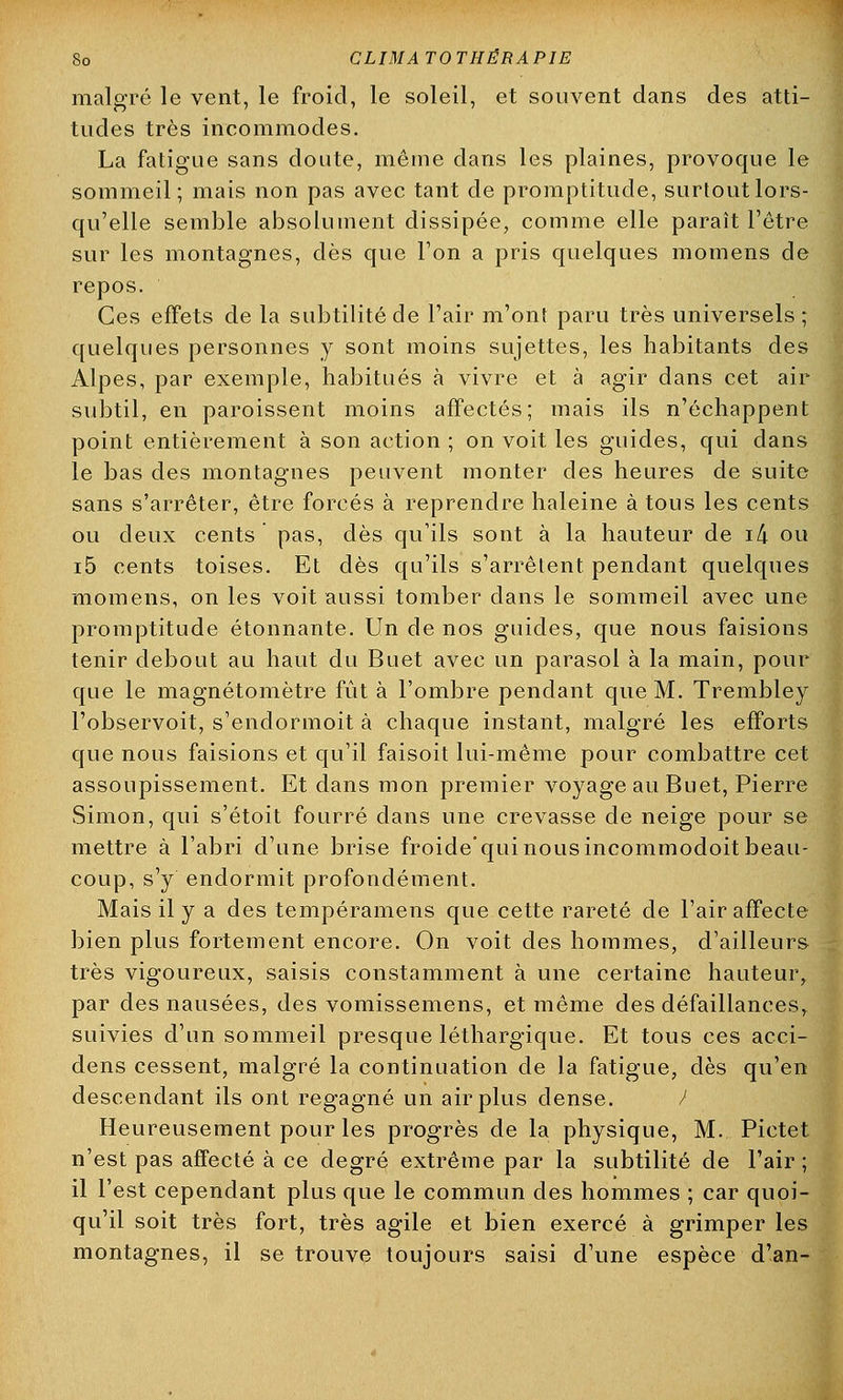 So CLIMA TO THËRA PIE malgré le vent, le froid, le soleil, et souvent dans des atti- tudes très incommodes. La fatigue sans doute, même dans les plaines, provoque le sommeil; mais non pas avec tant de promptitude, surtout lors- qu'elle semble absolument dissipée, comme elle paraît l'être sur les montagnes, dès que l'on a pris quelques momens de repos. Ces effets de la subtilité de l'air m'ont paru très universels; quelques personnes y sont moins sujettes, les habitants des Alpes, par exemple, habitués à vivre et à agir dans cet air subtil, en paroissent moins affectés; mais ils n'échappent point entièrement à son action ; on voit les guides, qui dans le bas des montagnes peuvent monter des heures de suite sans s'arrêter, être forcés à reprendre haleine à tous les cents ou deux cents pas, dès qu'ils sont à la hauteur de i4 ou i5 cents toises. Et dès qu'ils s'arrêtent pendant quelques momens, on les voit aussi tomber dans le sommeil avec une promptitude étonnante. Un de nos guides, que nous faisions tenir debout au haut du Buet avec un parasol à la main, pour que le magnétomètre fût à l'ombre pendant que M. Trembley l'observoit, s'endormoit à chaque instant, malgré les efforts que nous faisions et qu'il faisoit lui-même pour combattre cet assoupissement. Et dans mon premier voyage au Buet, Pierre Simon, qui s'étoit fourré dans une crevasse de neige pour se mettre à l'abri d'une brise froide'qui nous incommodoit beau- coup, s'y endormit profondément. Mais il y a des tempéramens que cette rareté de l'air affecte bien plus fortement encore. On voit des hommes, d'ailleurs très vigoureux, saisis constamment à une certaine hauteur, par des nausées, des vomissemens, et même des défaillances, suivies d'un sommeil presque léthargique. Et tous ces acci- dens cessent, malgré la continuation de la fatigue, dès qu'en descendant ils ont regagné un air plus dense. / Heureusement pour les progrès de la physique, M. Pictet n'est pas affecté à ce degré extrême par la subtilité de l'air ; il l'est cependant plus que le commun des hommes ; car quoi- qu'il soit très fort, très agile et bien exercé à grimper les montagnes, il se trouve toujours saisi d'une espèce d'an-