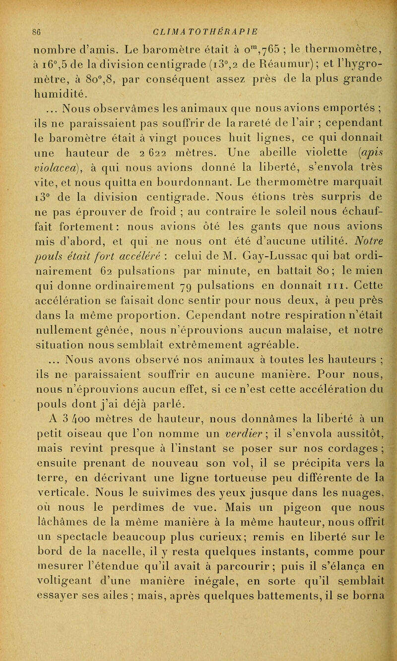 nombre d'amis. Le baromètre était à om,765 ; le thermomètre, à i6°,5 de la division centigrade (i3°,2 de Réaumur) ; et l'hygro- mètre, à 8o°,8, par conséquent assez près de la plus grande humidité. ... Nous observâmes les animaux que nous avions emportés ; ils ne paraissaient pas souffrir de la rareté de l'air ; cependant le baromètre était à vingt pouces huit lignes, ce qui donnait une hauteur de 2 622 mètres. Une abeille violette (apis violacea), à qui nous avions donné la liberté, s'envola très vite, et nous quitta en bourdonnant. Le thermomètre marquait i3° de la division centigrade. Nous étions très surpris de ne pas éprouver de froid ; au contraire le soleil nous échauf- fait fortement: nous avions ôté les gants que nous avions mis d'abord, et qui ne nous ont été d'aucune utilité. Notre pouls était fort accéléré : celui de M. Gay-Lussac qui bat ordi- nairement 62 pulsations par minute, en battait 80 ; le mien qui donne ordinairement 79 pulsations en donnait m. Cette accélération se faisait donc sentir pour nous deux, à peu près dans la même proportion. Cependant notre respiration n'était nullement gênée, nous n'éprouvions aucun malaise, et notre situation nous semblait extrêmement agréable. ... Nous avons observé nos animaux à toutes les hauteurs ; ils ne paraissaient souffrir en aucune manière. Pour nous, nous n'éprouvions aucun effet, si ce n'est cette accélération du pouls dont j'ai déjà parlé. A 3 4oo mètres de hauteur, nous donnâmes la liberté à un petit oiseau que l'on nomme un verdier ; il s'envola aussitôt, mais revint presque à l'instant se poser sur nos cordages ; ensuite prenant de nouveau son vol, il se précipita vers la terre, en décrivant une ligne tortueuse peu différente de la verticale. Nous le suivîmes des yeux jusque dans les nuages, où nous le perdîmes de vue. Mais un pigeon que nous lâchâmes de la même manière à la même hauteur, nous offrit un spectacle beaucoup plus curieux; remis en liberté sur le bord de la nacelle, il y resta quelques instants, comme pour mesurer l'étendue qu'il avait à parcourir ; puis il s'élança en voltigeant d'une manière inégale, en sorte qu'il semblait essayer ses ailes ; mais, après quelques battements, il se borna