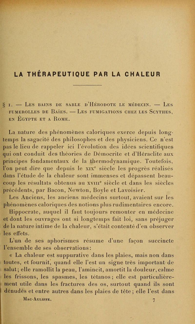 LA THERAPEUTIQUE PAR LA CHALEUR § i. — Les bains de sable d'Hébodote le médecin. — Les FUMEBOLLES DE BaÏES. LES FUMIGATIONS CHEZ LES SCYTHES, en Egypte et a Rome. La nature des phénomènes caloriques exerce depuis long- temps la sagacité des philosophes et des physiciens. Ce n'est pas le lieu de rappeler ici l'évolution des idées scientifiques qui ont conduit des théories de Démocrite et d'Heraclite aux principes fondamentaux de la thermodynamique. Toutefois, l'on peut dire que depuis le xix° siècle les progrès réalisés dans l'étude de la chaleur sont immenses et dépassent beau- coup les résultats obtenus au xvine siècle et dans les siècles précédents, par Bacon, Newton, Boyle et Lavoisier. Les Anciens, les anciens médecins surtout, avaient sur les phénomènes caloriques des notions plus rudimentaires encore. Hippocrate, auquel il faut toujours remonter en médecine et dont les ouvrages ont si longtemps fait loi, sans préjuger de la nature intime de la chaleur, s'était contenté d'en observer les effets. L'un de ses aphorismes résume d'une façon succincte l'ensemble de ses observations: « La chaleur est suppurative dans les plaies, mais non dans toutes, et fournit, quand elle l'est un signe très important de salut; elle ramollit la peau, l'amincit, amortit la douleur, calme les frissons, les spasmes, les tétanos; elle est particulière- ment utile dans les fractures des os, surtout quand ils sont I dénudés et entre autres dans les plaies de tête ; elle l'est dans