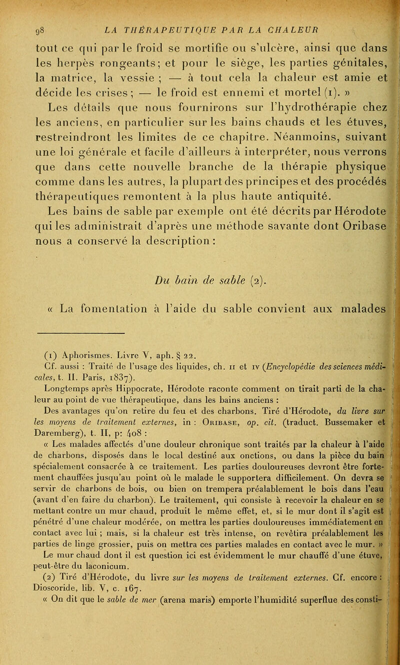 tout ce qui parle froid se mortifie ou s'ulcère, ainsi que dans les herpès rongeants; et pour le siège, les parties génitales, la matrice, la vessie ; — à tout cela la chaleur est amie et décide les crises ; — le froid est ennemi et mortel (i). » Les détails que nous fournirons sur l'hydrothérapie chez les anciens, en particulier sur les bains chauds et les étuves, restreindront les limites de ce chapitre. Néanmoins, suivant une loi générale et facile d'ailleurs cà interpréter, nous verrons que dans cette nouvelle branche de la thérapie physique comme dans les autres, la plupart des principes et des procédés thérapeutiques remontent à la plus haute antiquité. Les bains de sable par exemple ont été décrits par Hérodote qui les administrait d'après une méthode savante dont Oribase nous a conservé la description: Du bain de sable (2). « La fomentation à l'aide du sable convient aux malades (1) Aphorismes. Livre V, aph. § 22. Cf. aussi : Traité de l'usage des liquides, ch. 11 et iv (Encyclopédie des sciences médi- cales, t. II. Paris, 1837). Longtemps après Hippocrate, Hérodote raconte comment on tirait parti de la cha- leur au point de vue thérapeutique, dans les bains anciens : Des avantages qu'on retire du feu et des charbons. Tiré d'Hérodote, du livre sur les moyens de traitement externes, in : Oriba.se, op. cit. (traduct. Bussemaker et Daremberg), t. II, p: 4o8 : « Les malades affectés d'une douleur chronique sont traités par la chaleur à l'aide de charbons, disposés dans le local destiné aux onctions, ou dans la pièce du bain spécialement consacrée à ce traitement. Les parties douloureuses devront être forte- ment chauffées jusqu'au point où le malade le supportera difficilement. On devra se servir de charbons de bois, ou bien on trempera préalablement le bois dans l'eau (avant d'en faire du charbon). Le traitement, qui consiste à recevoir la chaleur en se mettant contre un mur chaud, produit le même effet, et, si le mur dont il s'agit est pénétré d'une chaleur modérée, on mettra les parties douloureuses immédiatement en contact avec lui ; mais, si la chaleur est très intense, on revêtira préalablement les parties de linge grossier, puis on mettra ces parties malades en contact avec le mur. » Le mur chaud dont il est question ici est évidemment le mur chauffé d'une étuve, peut-être du laconicum. (2) Tiré d'Hérodote, du livre sur les moyens de traitement externes. Cf. encore : Dioscoride, lib. V, c. 167. « On dit que le sable de mer (arena maris) emporte l'humidité superflue desconsti-