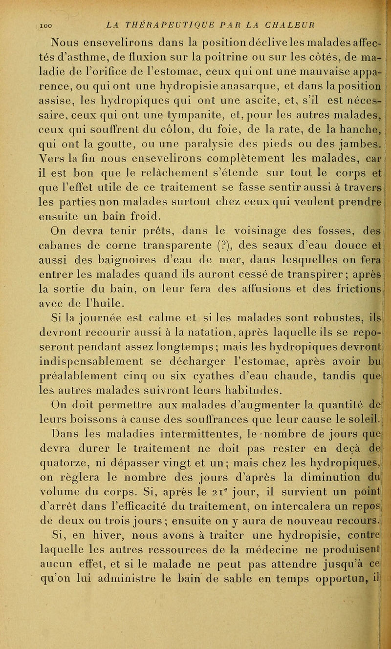 Nous ensevelirons dans la position déclive les malades affec- tés d'asthme, de fluxion sur la poitrine ou sur les côtés, de ma- ladie de l'orifice de l'estomac, ceux qui ont une mauvaise appa- rence, ou qui ont une hydropisie anasarque, et dans la position assise, les hydropiques qui ont une ascite, et, s'il est néces- saire, ceux qui ont une tympanite, et, pour les autres malades, ceux qui souffrent du côlon, du foie, de la rate, de la hanche, qui ont la goutte, ou une paralysie des pieds ou des jambes. Vers la fin nous ensevelirons complètement les malades, car il est bon que le relâchement s'étende sur tout le corps et que l'effet utile de ce traitement se fasse sentir aussi à travers les parties non malades surtout chez ceux qui veulent prendre ensuite un bain froid. On devra tenir prêts, dans le voisinage des fosses, des cabanes de corne transparente (?), des seaux d'eau douce et aussi des baignoires d'eau de mer, dans lesquelles on fera entrer les malades quand ils auront cessé de transpirer; après la sortie du bain, on leur fera des affusions et des frictions avec de l'huile. Si la journée est calme et si les malades sont robustes, ils devront recourir aussi à la natation, après laquelle ils se repo- seront pendant assez longtemps; mais les hydropiques devront indispensabiement se décharger l'estomac, après avoir bu préalablement cinq ou six cyathes d'eau chaude, tandis que les autres malades suivront leurs habitudes. On doit permettre aux malades d'augmenter la quantité de leurs boissons à cause des souffrances que leur cause le soleil. Dans les maladies intermittentes, le nombre de jours que devra durer le traitement ne doit pas rester en deçà de quatorze, ni dépasser vingt et un; mais chez les hydropiques, on réglera le nombre des jours d'après la diminution du volume du corps. Si, après le 21e jour, il survient un point d'arrêt dans l'efficacité du traitement, on intercalera un repos de deux ou trois jours ; ensuite on y aura de nouveau recours. Si, en hiver, nous avons à traiter une hydropisie, contre laquelle les autres ressources de la médecine ne produisent aucun effet, et si le malade ne peut pas attendre jusqu'à ce qu'on lui administre le bain de sable en temps opportun, il