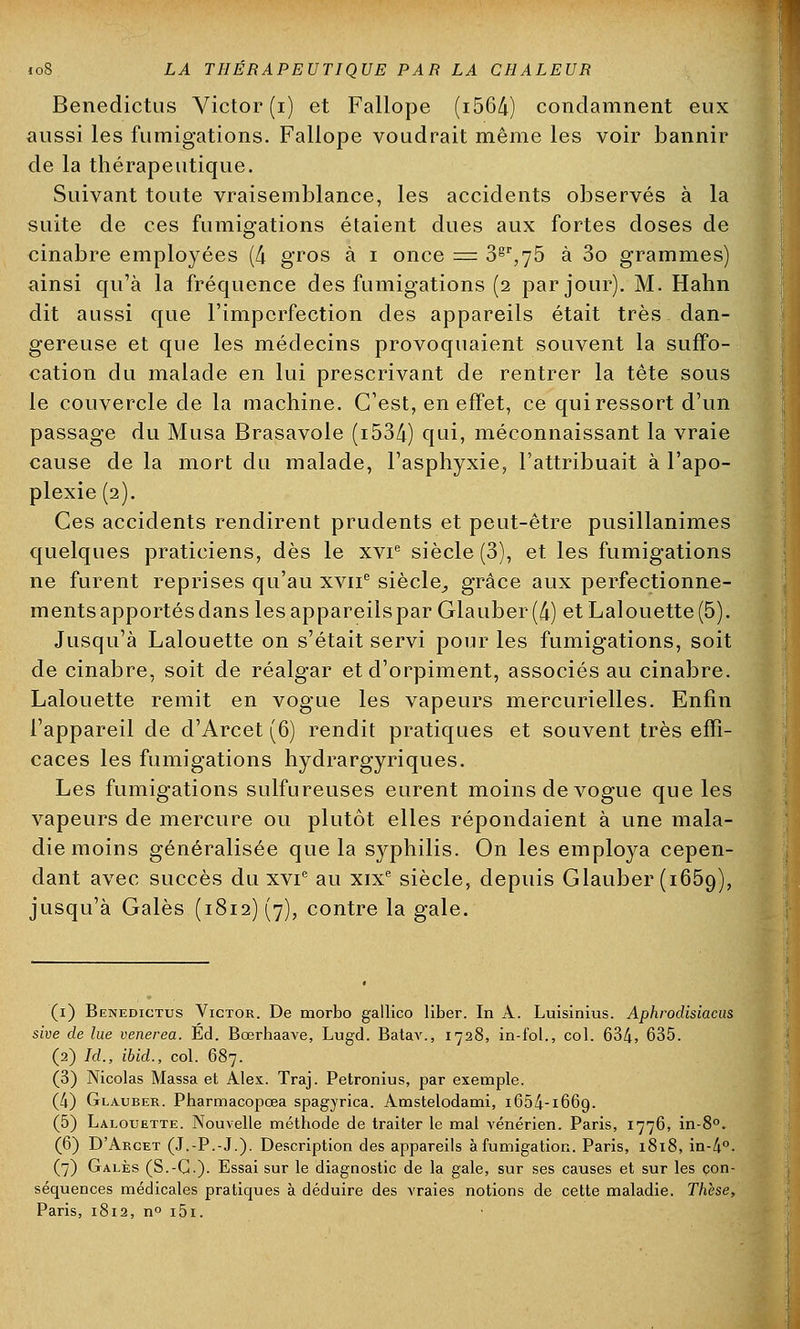 Benedictus Victor (i) et Fallope (i564) condamnent eux aussi les fumigations. Fallope voudrait même les voir bannir de la thérapeutique. Suivant toute vraisemblance, les accidents observés à la suite de ces fumigations étaient dues aux fortes doses de cinabre employées (4 gros à i once = 3gr,75 à 3o grammes) ainsi qu'à la fréquence des fumigations (2 par jour). M. Hahn dit aussi que l'imperfection des appareils était très dan- gereuse et que les médecins provoquaient souvent la suffo- cation du malade en lui prescrivant de rentrer la tête sous le couvercle de la machine. C'est, en effet, ce qui ressort d'un passage du Musa Brasavole (i534) qui, méconnaissant la vraie cause de la mort du malade, l'asphyxie, l'attribuait à l'apo- plexie (2). Ces accidents rendirent prudents et peut-être pusillanimes quelques praticiens, dès le xvie siècle (3), et les fumigations ne furent reprises qu'au xvne siècle,, grâce aux perfectionne- ments apportés dans lesappareilspar Glauber (4) et Lalouette(5). Jusqu'à Lalouette on s'était servi pour les fumigations, soit de cinabre, soit de réalgar et d'orpiment, associés au cinabre. Lalouette remit en vogue les vapeurs mercurielles. Enfin l'appareil de d'Arcet (6) rendit pratiques et souvent très effi- caces les fumigations hydrargyriques. Les fumigations sulfureuses eurent moins de vogue que les vapeurs de mercure ou plutôt elles répondaient à une mala- die moins généralisée que la syphilis. On les employa cepen- dant avec succès du xvie au xixe siècle, depuis Glauber (1659), jusqu'à Gales (i8i2)(7), contre la gale. (1) Benedictus Victor. De morbo gallico liber. In A. Luisinius. Aphrodisiacus sive de lue venerea. Éd. Bœrhaave, Lugd. Batav., 1728, in-fol., col. 634, 635. (2) Id., ibid., col. 687. (3) Nicolas Massa et Alex. Traj. Petronius, par exemple. (4) Glauber. Pharmacopœa spagyrica. Amstelodami, i654-i66g. (5) Lalouette. Nouvelle méthode de traiter le mal vénérien. Paris, 1776, in-8°. (6) D'Arcet (J.-P.-J.). Description des appareils à fumigation. Paris, 1818, in-4°- (7) Gales (S.-C). Essai sur le diagnostic de la gale, sur ses causes et sur les çon- sécpaences médicales praticpies à déduire des vraies notions de cette maladie. Thèse, Paris, 1812, n° i5i.