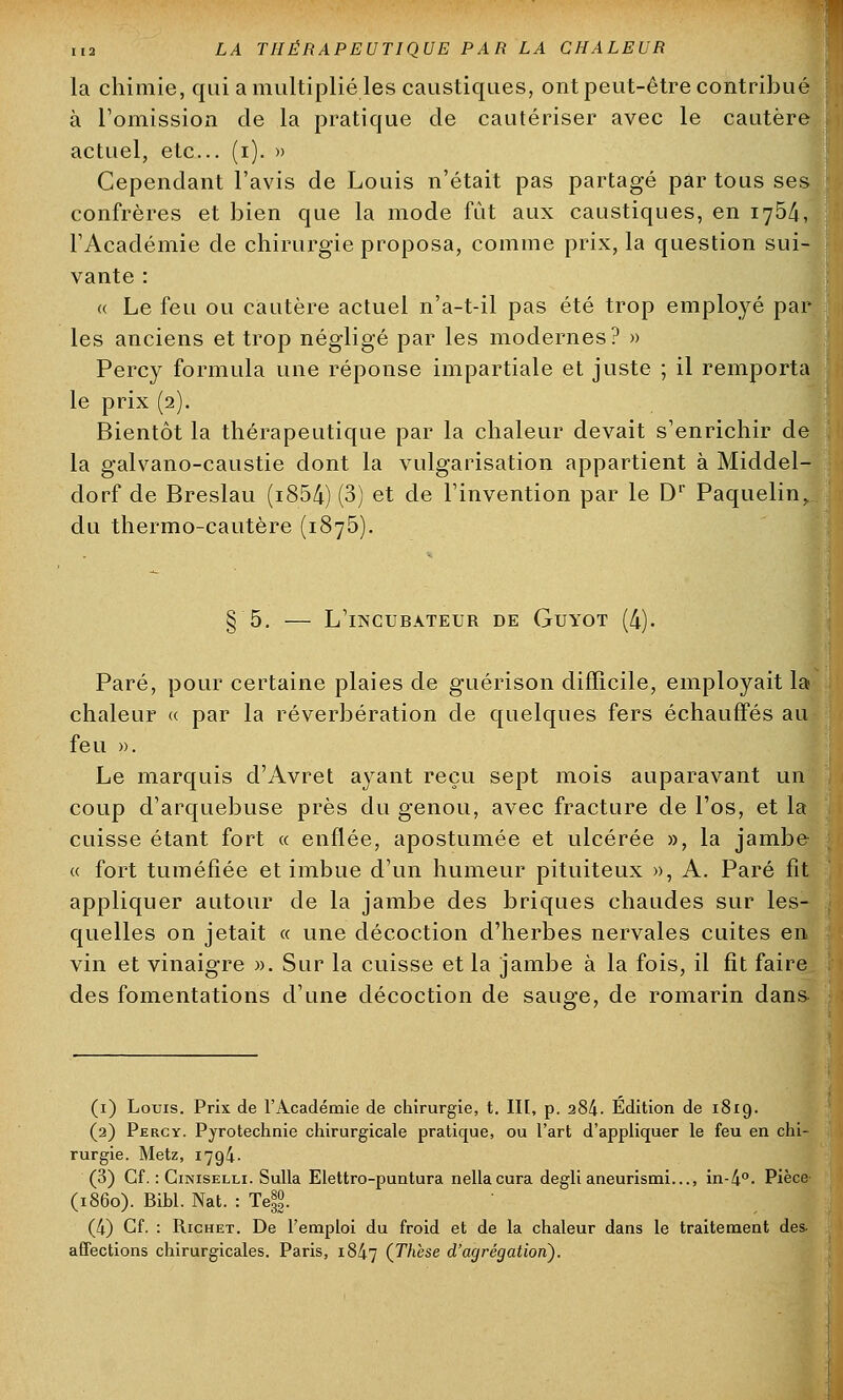 la chimie, qui a multiplié les caustiques, ont peut-être contribué à l'omission de la pratique de cautériser avec le cautère actuel, etc.. (i). » Cependant l'avis de Louis n'était pas partagé par tous ses confrères et bien que la mode fût aux caustiques, en 1754, l'Académie de chirurgie proposa, comme prix, la question sui- vante : « Le feu ou cautère actuel n'a-t-il pas été trop employé par- les anciens et trop négligé par les modernes? » Percy formula une réponse impartiale et juste ; il remporta le prix (2). Bientôt la thérapeutique par la chaleur devait s'enrichir de la galvano-caustie dont la vulgarisation appartient à Middel- dorf de Breslau (i854) (3) et de l'invention par le Dr Paquelin,. du thermo-cautère (1875). L'incubateur de Guyot (4). Paré, pour certaine plaies de guérison difficile, employait la chaleur « par la réverbération de quelques fers échauffés au feu ». Le marquis d'Avret ayant reçu sept mois auparavant un coup d'arquebuse près du genou, avec fracture de l'os, et la cuisse étant fort « enflée, apostumée et ulcérée », la jambe « fort tuméfiée et imbue d'un humeur pituiteux », A. Paré fît appliquer autour de la jambe des briques chaudes sur les- quelles on jetait « une décoction d'herbes nervales cuites en vin et vinaigre ». Sur la cuisse et la jambe à la fois, il fit faire des fomentations d'une décoction de sauge, de romarin dans (1) Louis. Prix de l'Académie de chirurgie, t. III, p. 284- Édition de 1819. (2) Percy. Pyrotechnie chirurgicale pratique, ou l'art d'appliquer le feu en chi- rurgie. Metz, 1794. (3) Cf. : Ciniselli. Sulla Elettro-puntura nellacura degli aneurismi..., in-4°. Pièce (1860). Bibl. Nat. : Te|. (4) Cf. : Richet. De l'emploi du froid et de la chaleur dans le traitement des- affections chirurgicales. Paris, 1847 (.Thèse d'agrégation).