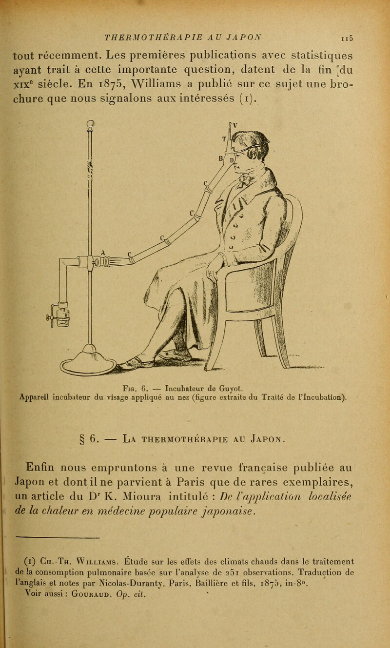 tout récemment. Les premières publications avec statistiques ayant trait à cette importante question, datent de la fin [du xixe siècle. En 1875, Williams a publié sur ce sujet une bro- chure que nous signalons aux intéressés (1). Fig. 6. — Incubateur de Guyot. Appareil incubateur du visage appliqué au nez (figure extraite du Traité de l'Incubation). § 6. — La thermothérapie au Japon. Enfin nous empruntons à une revue française publiée au Japon et dont il ne parvient à Paris que de rares exemplaires, un article du Dr K. Mioura intitulé : De l'application localisée de la chaleur en médecine populaire japonaise. (1) Gh.-Th. Williams. Étude sur les effets des climats chauds dans le traitement de la consomption pulmonaire basée sur l'analyse de a5i observations. Traduction de l'anglais et notes par Nicolas-Duranty. Paris, Baillière et fils, 1875, in-8°. Voir aussi: Gouraud. Op. cit.