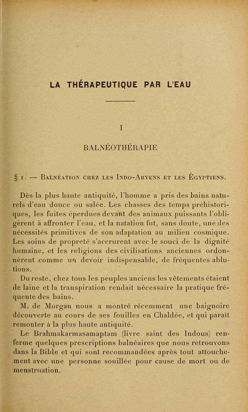 LA THERAPEUTIQUE PAR L'EAU BALNEOTHERAPIE § t. — Balnéation chez les Indo-Aryens et les Égyptiens. Dès la plus haute antiquité, l'homme a pris des bains natu- rels d'eau douce ou salée. Les chasses des temps préhistori- ques, les fuites éperdues devant des animaux puissants l'obli- gèrent à affronter l'eau, et la natation fut, sans doute, une des nécessités primitives de son adaptation au milieu cosmique. Les soins de propreté s'accrurent avec le souci de la dignité humaine, et les religions des civilisations anciennes ordon- nèrent comme un devoir indispensable, de fréquentes ablu- tions. Du reste, chez tous les peuples anciens les vêtements étaient de laine et la transpiration rendait nécessaire la pratique fré- quente des bains. M. de Morgan nous a montré récemment une baignoire découverte au cours de ses fouilles en Chaldée, et qui paraît remonter à la plus haute antiquité. Le Brahmakarmasamaptam (livre saint des Indous) ren- ferme quelques prescriptions balnéaires que nous retrouvons dans la Bible et qui sont recommandées après tout attouche- ment avec une personne souillée pour cause de mort ou de menstruation.