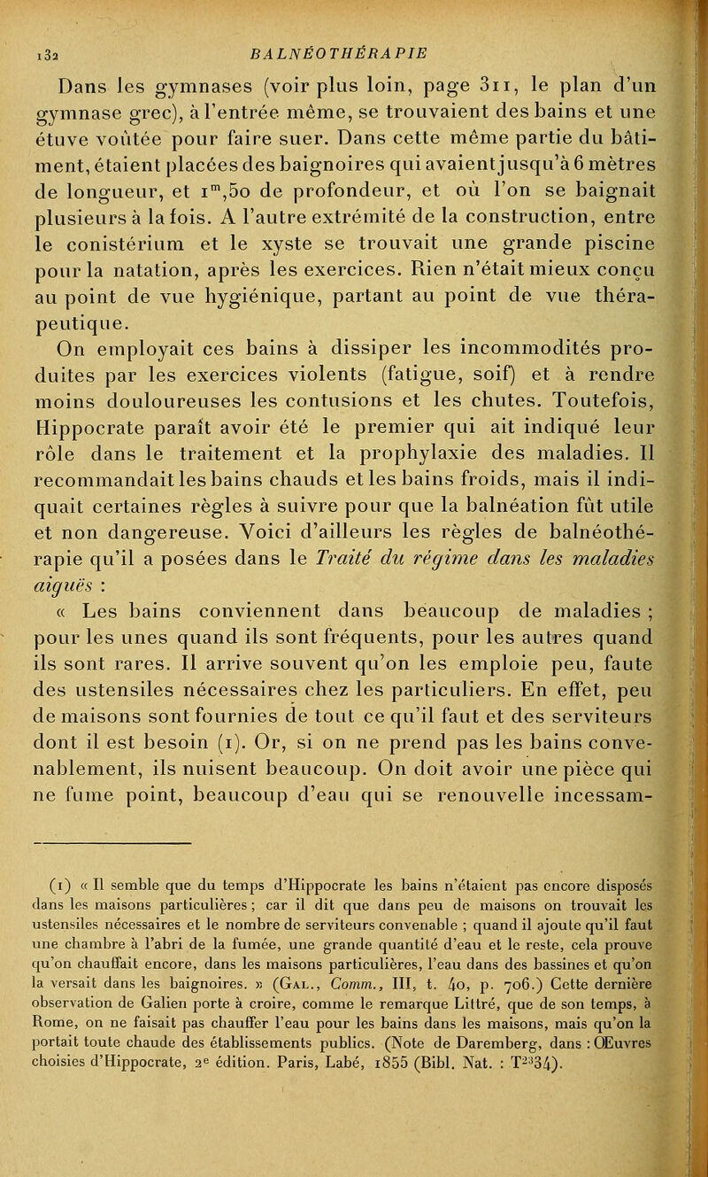 Dans les gymnases (voir plus loin, page 3n, le plan d'un gymnase grec), à l'entrée même, se trouvaient des bains et une étuve voûtée pour faire suer. Dans cette même partie du bâti- ment, étaient placées des baignoires qui avaientjusqu'à 6 mètres de longueur, et im,5o de profondeur, et où l'on se baignait plusieurs à la fois. A l'autre extrémité de la construction, entre le conistérium et le xyste se trouvait une grande piscine pour la natation, après les exercices. Rien n'était mieux conçu au point de vue hygiénique, partant au point de vue théra- peutique. On employait ces bains à dissiper les incommodités pro- duites par les exercices violents (fatigue, soif) et à rendre moins douloureuses les contusions et les chutes. Toutefois, Hippocrate parait avoir été le premier qui ait indiqué leur rôle dans le traitement et la prophylaxie des maladies. Il recommandait les bains chauds et les bains froids, mais il indi- quait certaines règles à suivre pour que la balnéation fût utile et non dangereuse. Voici d'ailleurs les règles de balnéothé- rapie qu'il a posées dans le Traité du régime dans les maladies aiguës : « Les bains conviennent dans beaucoup de maladies ; pour les unes quand ils sont fréquents, pour les autres quand ils sont rares. Il arrive souvent qu'on les emploie peu, faute des ustensiles nécessaires chez les particuliers. En effet, peu de maisons sont fournies de tout ce qu'il faut et des serviteurs dont il est besoin (i). Or, si on ne prend pas les bains conve- nablement, ils nuisent beaucoup. On doit avoir une pièce qui ne fume point, beaucoup d'eau qui se renouvelle incessam- (i) « Il semble que du temps d'Hippocrate les bains n'étaient pas encore disposés dans les maisons particulières ; car il dit que dans peu de maisons on trouvait les ustensiles nécessaires et le nombre de serviteurs convenable ; quand il ajoute qu'il faut une chambre à l'abri de la fumée, une grande quantité d'eau et le reste, cela prouve qu'on chauffait encore, dans les maisons particulières, l'eau dans des bassines et qu'on la versait dans les baignoires. » (Gal., Comrn., III, t. 4o, p. 706.) Cette dernière observation de Galien porte à croire, comme le remarque Littré, que de son temps, à Rome, on ne faisait pas chauffer l'eau pour les bains dans les maisons, mais qu'on la portait toute chaude des établissements publics. (Note de Daremberg, dans : Œuvres choisies d'Hippocrate, 2e édition. Paris, Labé, i855 (Bibl. Nat. : T2334).